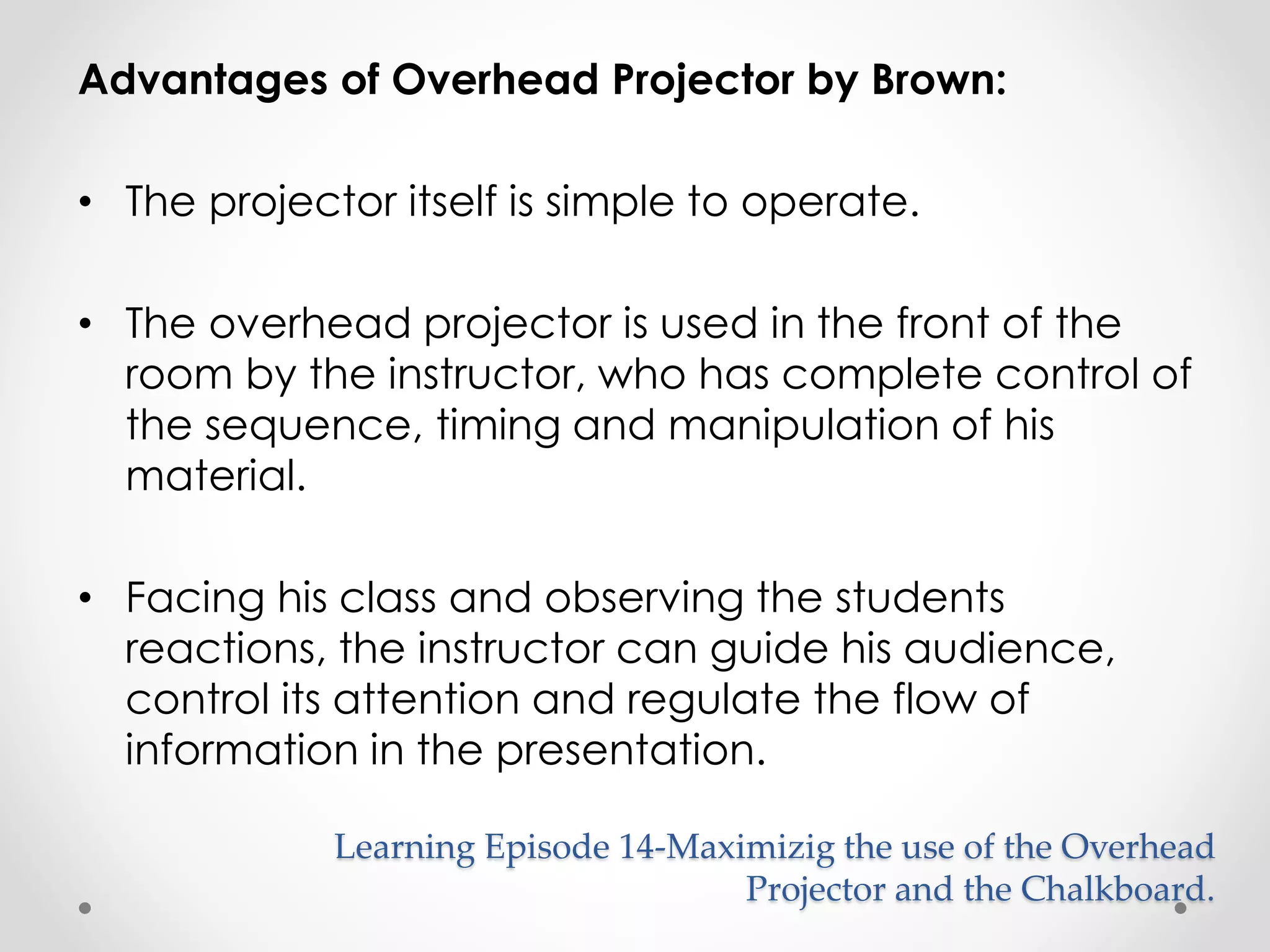 Advantages of Overhead Projector by Brown: 
• The projector itself is simple to operate. 
• The overhead projector is used in the front of the 
room by the instructor, who has complete control of 
the sequence, timing and manipulation of his 
material. 
• Facing his class and observing the students 
reactions, the instructor can guide his audience, 
control its attention and regulate the flow of 
information in the presentation. 
Learning Episode 14-Maximizig the use of the Overhead 
Projector and the Chalkboard. 
 