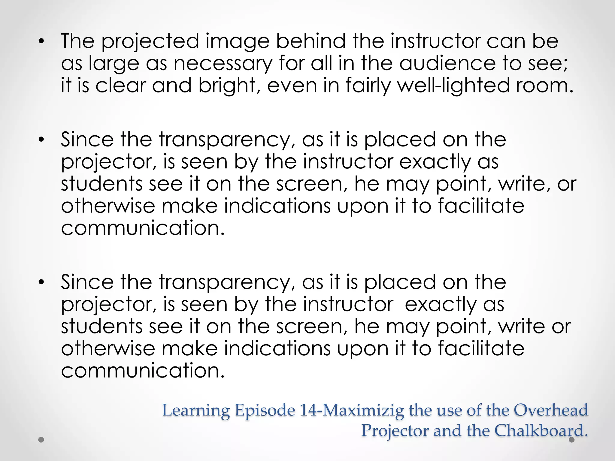 • The projected image behind the instructor can be 
as large as necessary for all in the audience to see; 
it is clear and bright, even in fairly well-lighted room. 
• Since the transparency, as it is placed on the 
projector, is seen by the instructor exactly as 
students see it on the screen, he may point, write, or 
otherwise make indications upon it to facilitate 
communication. 
• Since the transparency, as it is placed on the 
projector, is seen by the instructor exactly as 
students see it on the screen, he may point, write or 
otherwise make indications upon it to facilitate 
communication. 
Learning Episode 14-Maximizig the use of the Overhead 
Projector and the Chalkboard. 
 