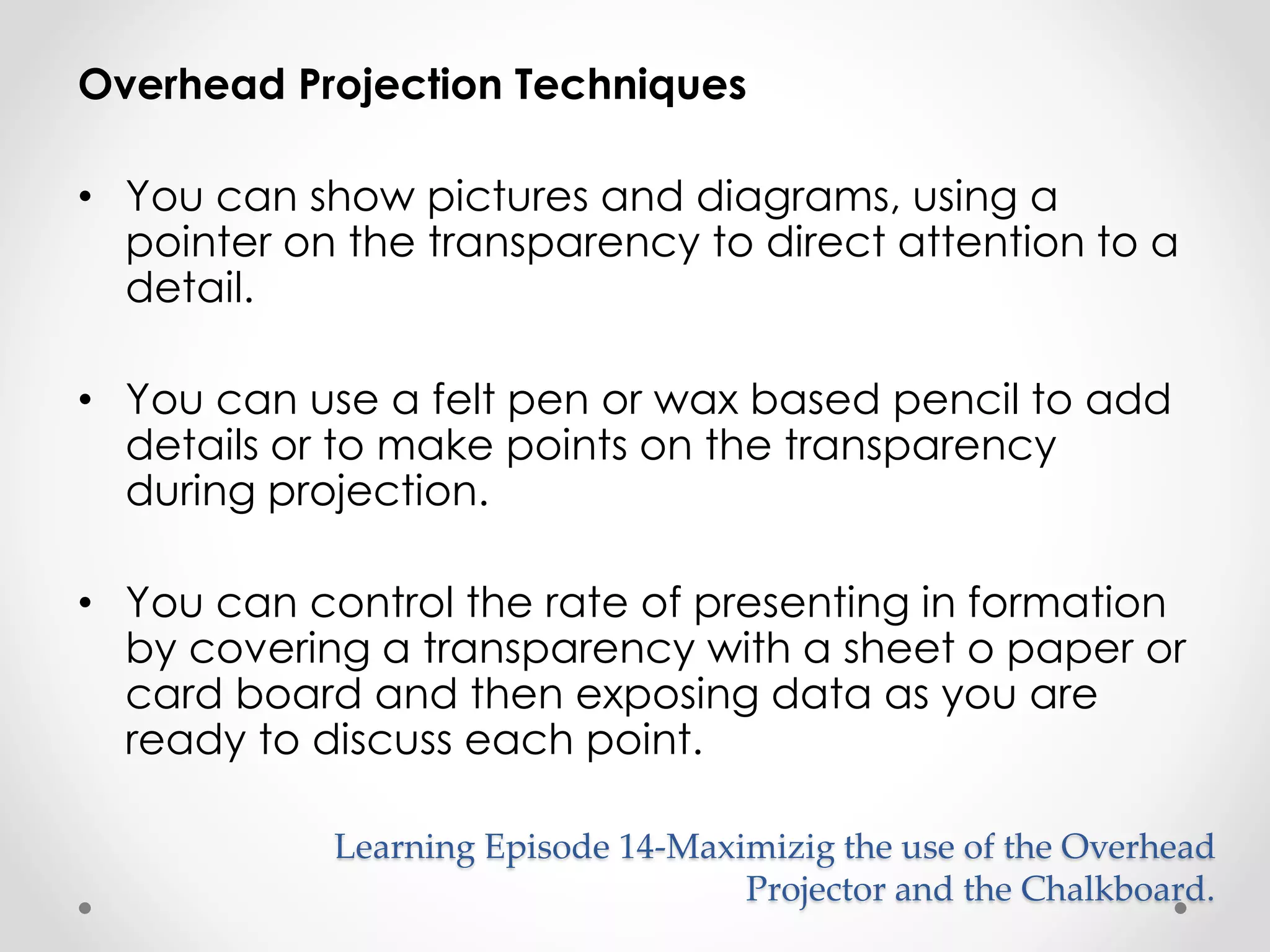 Overhead Projection Techniques 
• You can show pictures and diagrams, using a 
pointer on the transparency to direct attention to a 
detail. 
• You can use a felt pen or wax based pencil to add 
details or to make points on the transparency 
during projection. 
• You can control the rate of presenting in formation 
by covering a transparency with a sheet o paper or 
card board and then exposing data as you are 
ready to discuss each point. 
Learning Episode 14-Maximizig the use of the Overhead 
Projector and the Chalkboard. 
 