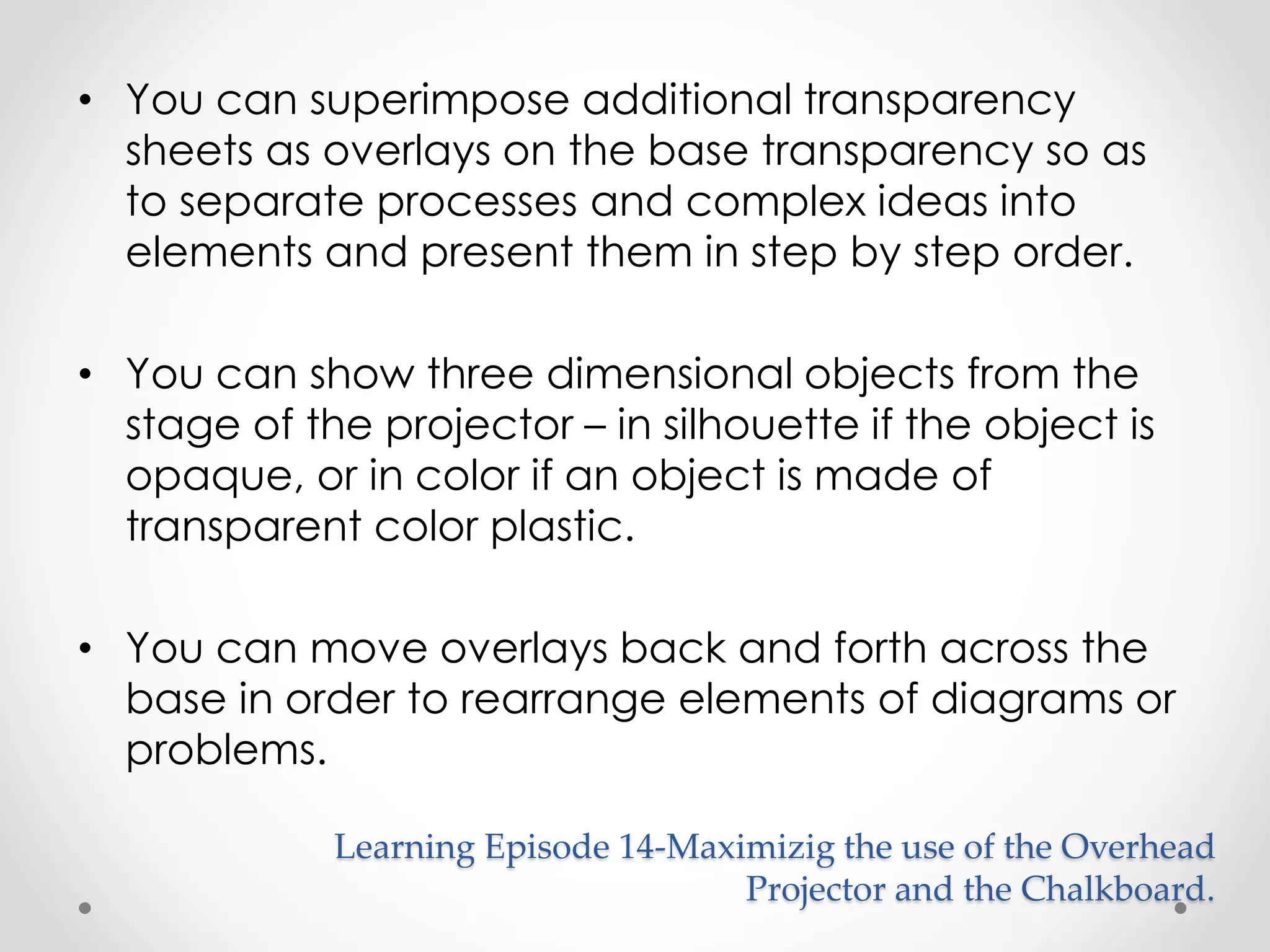 • You can superimpose additional transparency 
sheets as overlays on the base transparency so as 
to separate processes and complex ideas into 
elements and present them in step by step order. 
• You can show three dimensional objects from the 
stage of the projector – in silhouette if the object is 
opaque, or in color if an object is made of 
transparent color plastic. 
• You can move overlays back and forth across the 
base in order to rearrange elements of diagrams or 
problems. 
Learning Episode 14-Maximizig the use of the Overhead 
Projector and the Chalkboard. 
 