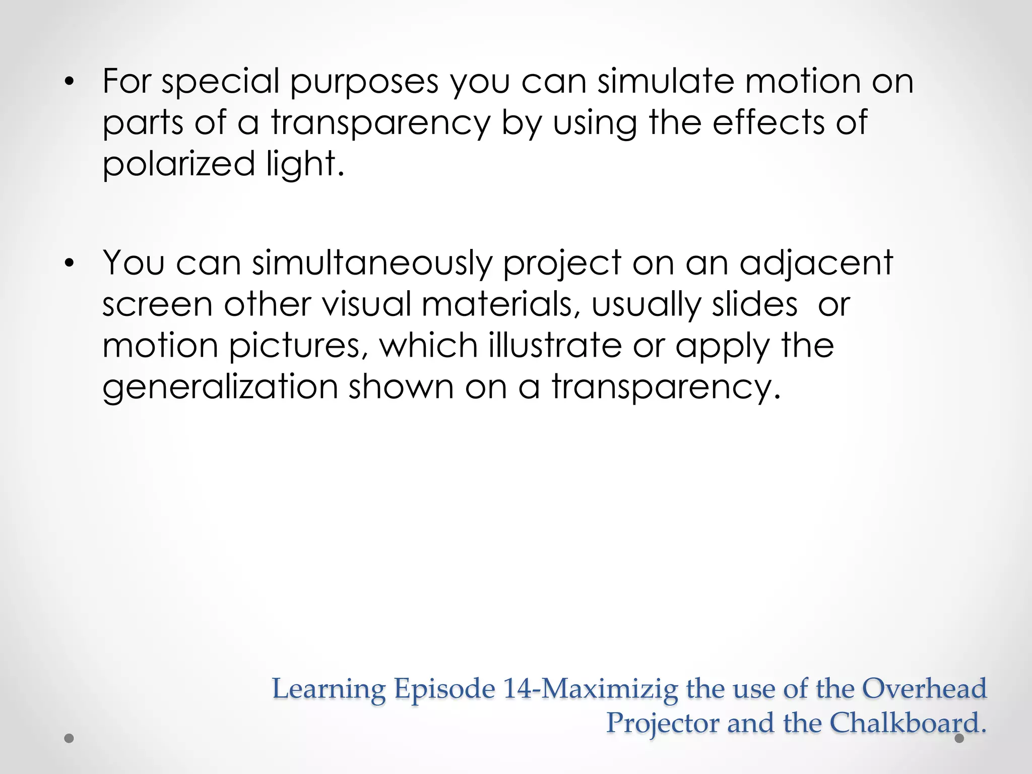 • For special purposes you can simulate motion on 
parts of a transparency by using the effects of 
polarized light. 
• You can simultaneously project on an adjacent 
screen other visual materials, usually slides or 
motion pictures, which illustrate or apply the 
generalization shown on a transparency. 
Learning Episode 14-Maximizig the use of the Overhead 
Projector and the Chalkboard. 
 
