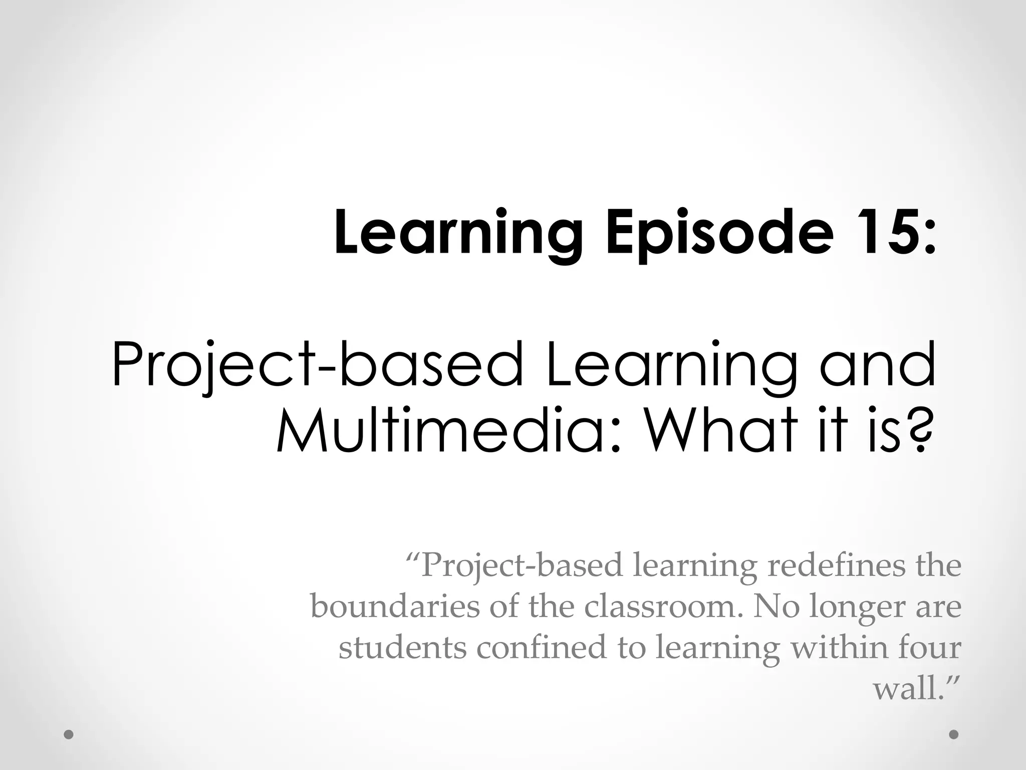 Learning Episode 15: 
Project-based Learning and 
Multimedia: What it is? 
“Project-based learning redefines the 
boundaries of the classroom. No longer are 
students confined to learning within four 
wall.” 
 
