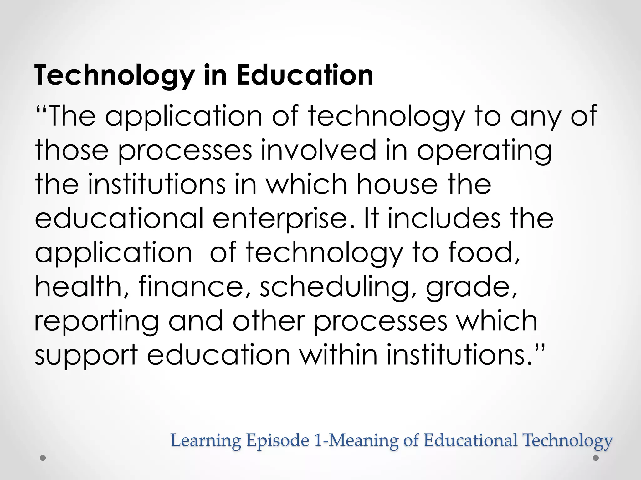 Technology in Education 
“The application of technology to any of 
those processes involved in operating 
the institutions in which house the 
educational enterprise. It includes the 
application of technology to food, 
health, finance, scheduling, grade, 
reporting and other processes which 
support education within institutions.” 
Learning Episode 1-Meaning of Educational Technology 
 