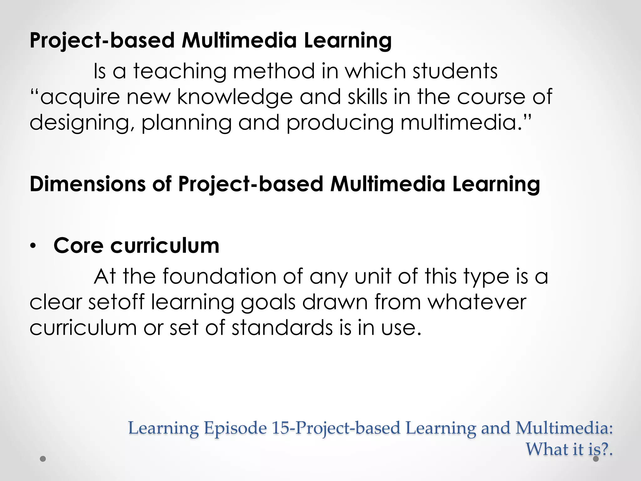 Project-based Multimedia Learning 
Is a teaching method in which students 
“acquire new knowledge and skills in the course of 
designing, planning and producing multimedia.” 
Dimensions of Project-based Multimedia Learning 
• Core curriculum 
At the foundation of any unit of this type is a 
clear setoff learning goals drawn from whatever 
curriculum or set of standards is in use. 
Learning Episode 15-Project-based Learning and Multimedia: 
What it is?. 
 