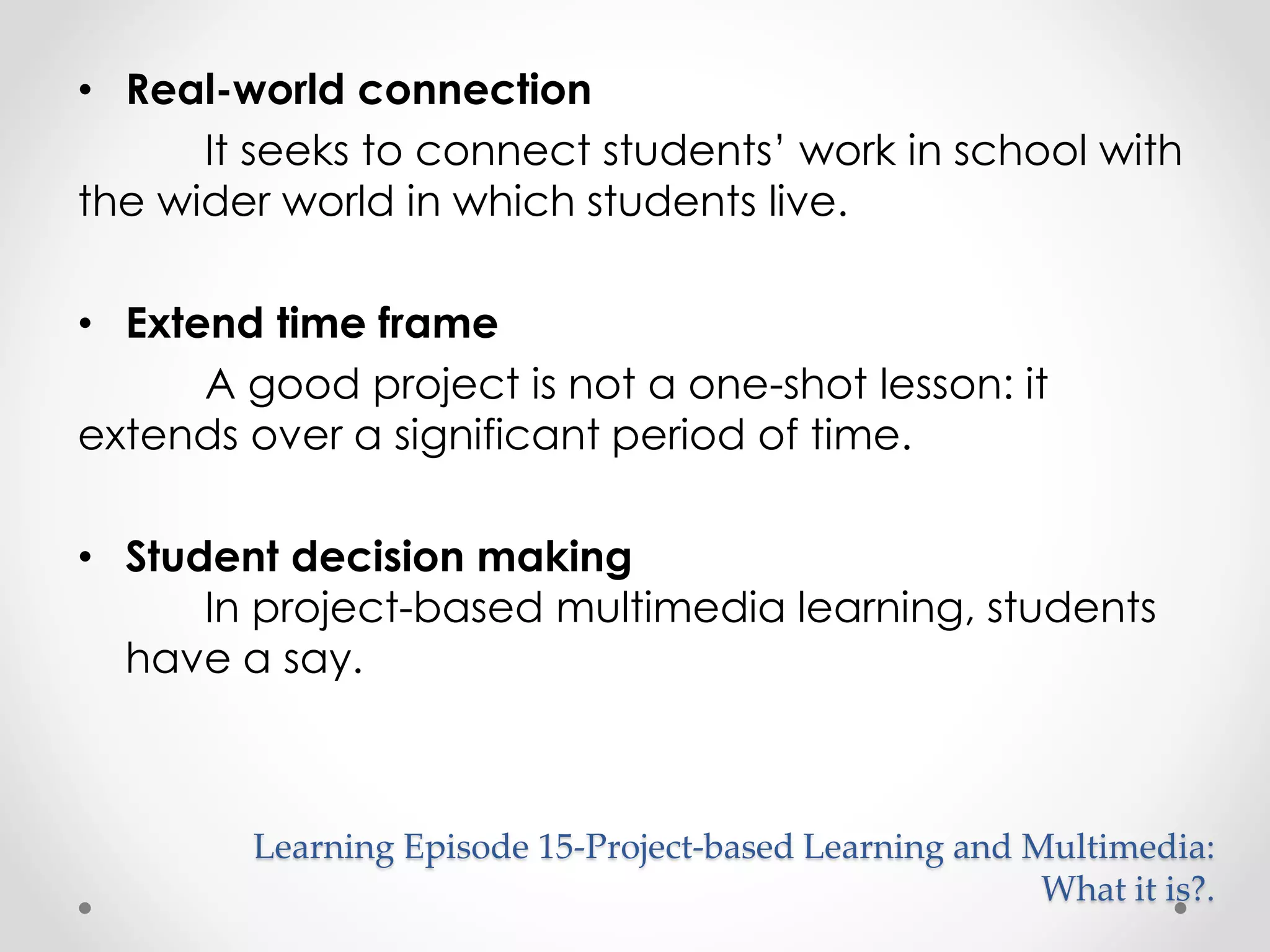 • Real-world connection 
It seeks to connect students’ work in school with 
the wider world in which students live. 
• Extend time frame 
A good project is not a one-shot lesson: it 
extends over a significant period of time. 
• Student decision making 
In project-based multimedia learning, students 
have a say. 
Learning Episode 15-Project-based Learning and Multimedia: 
What it is?. 
 