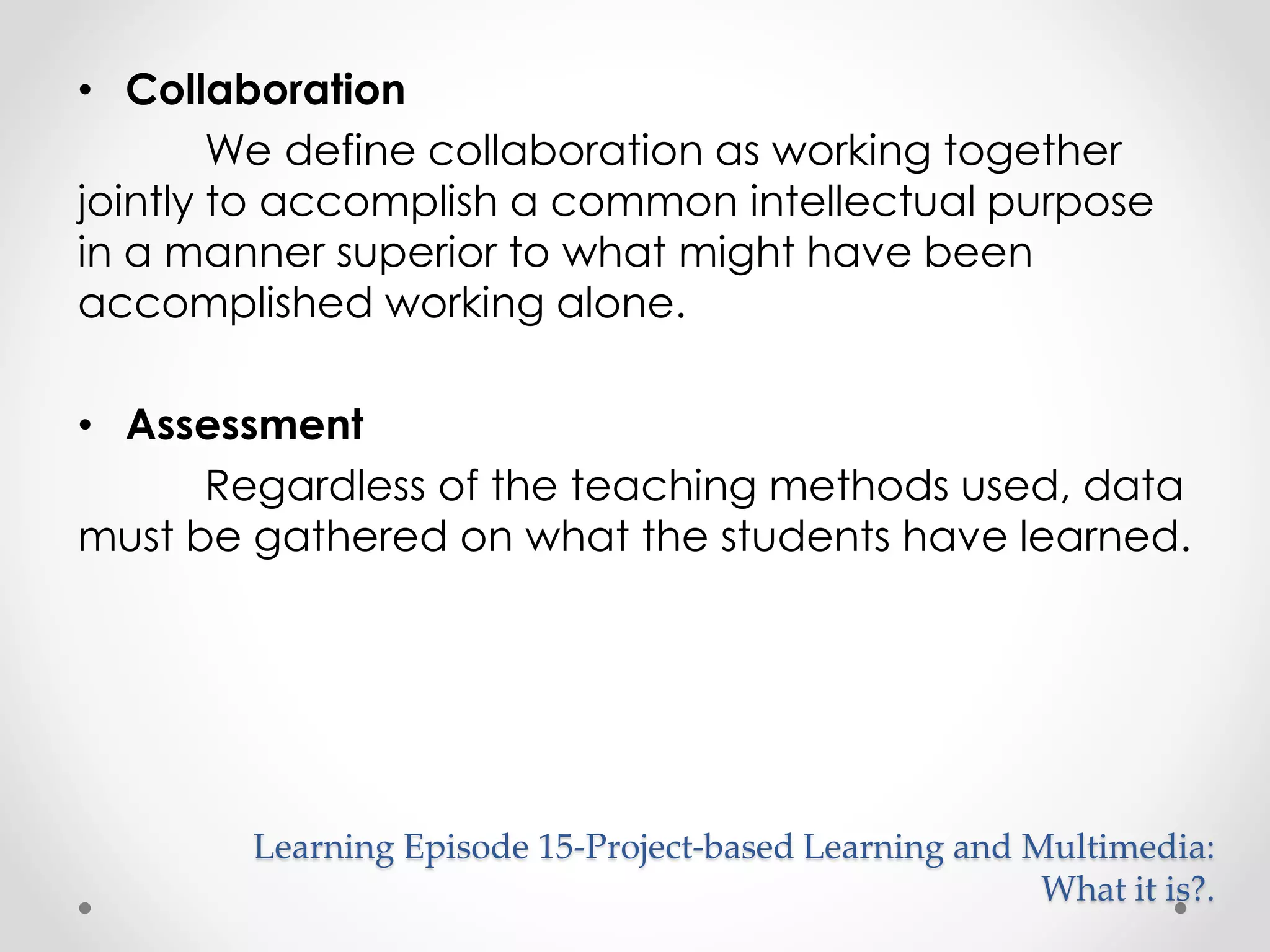 • Collaboration 
We define collaboration as working together 
jointly to accomplish a common intellectual purpose 
in a manner superior to what might have been 
accomplished working alone. 
• Assessment 
Regardless of the teaching methods used, data 
must be gathered on what the students have learned. 
Learning Episode 15-Project-based Learning and Multimedia: 
What it is?. 
 