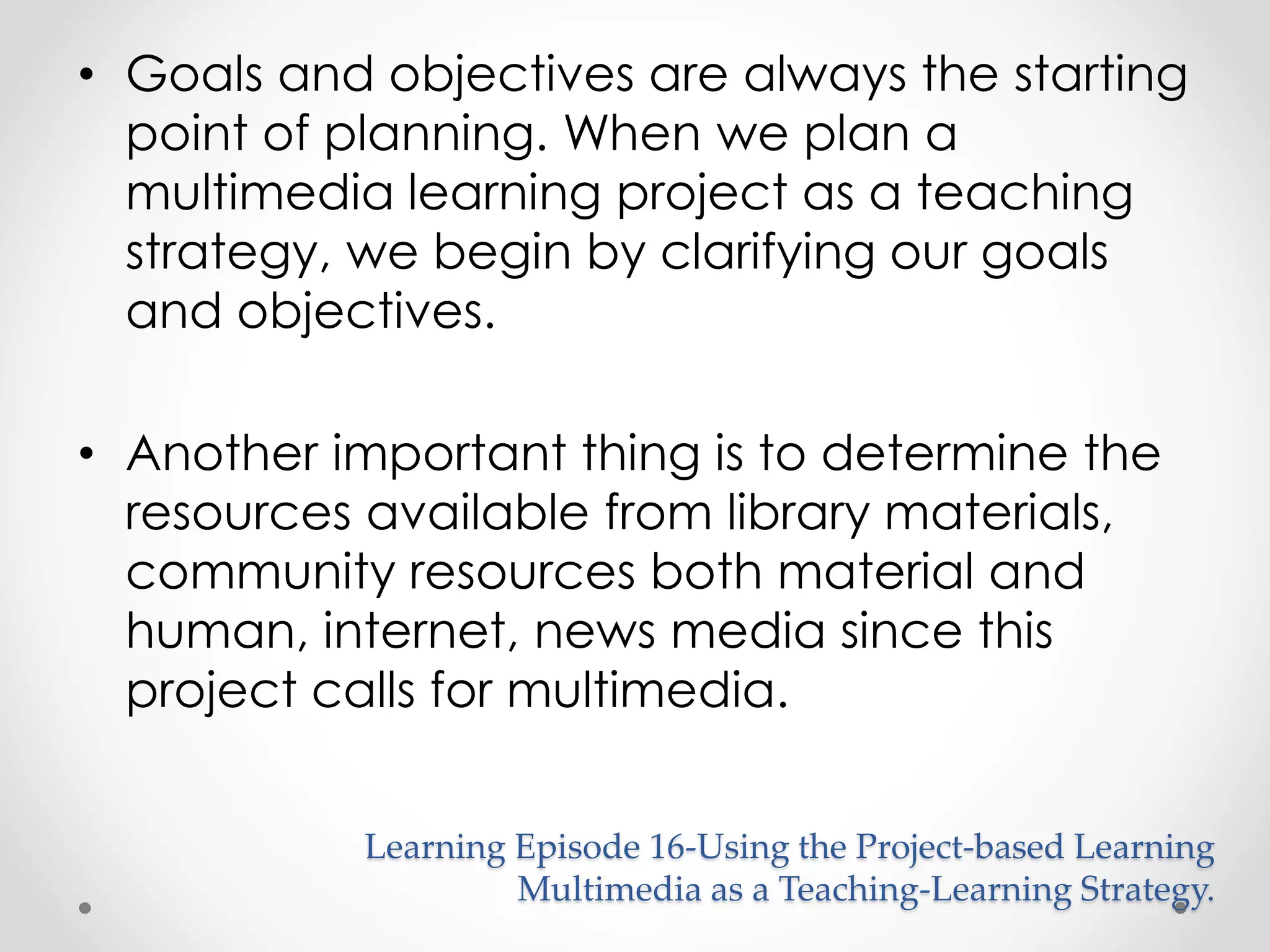 • Goals and objectives are always the starting 
point of planning. When we plan a 
multimedia learning project as a teaching 
strategy, we begin by clarifying our goals 
and objectives. 
• Another important thing is to determine the 
resources available from library materials, 
community resources both material and 
human, internet, news media since this 
project calls for multimedia. 
Learning Episode 16-Using the Project-based Learning 
Multimedia as a Teaching-Learning Strategy. 
 