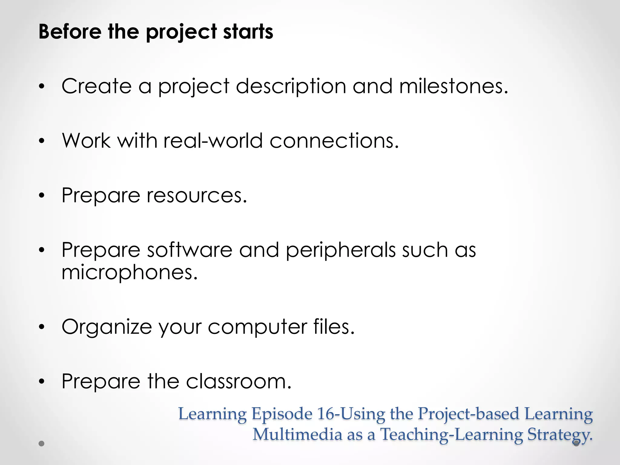 Before the project starts 
• Create a project description and milestones. 
• Work with real-world connections. 
• Prepare resources. 
• Prepare software and peripherals such as 
microphones. 
• Organize your computer files. 
• Prepare the classroom. 
Learning Episode 16-Using the Project-based Learning 
Multimedia as a Teaching-Learning Strategy. 
 