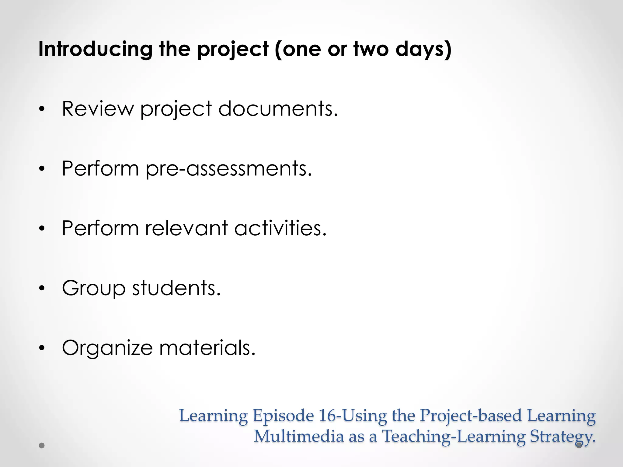 Introducing the project (one or two days) 
• Review project documents. 
• Perform pre-assessments. 
• Perform relevant activities. 
• Group students. 
• Organize materials. 
Learning Episode 16-Using the Project-based Learning 
Multimedia as a Teaching-Learning Strategy. 
 