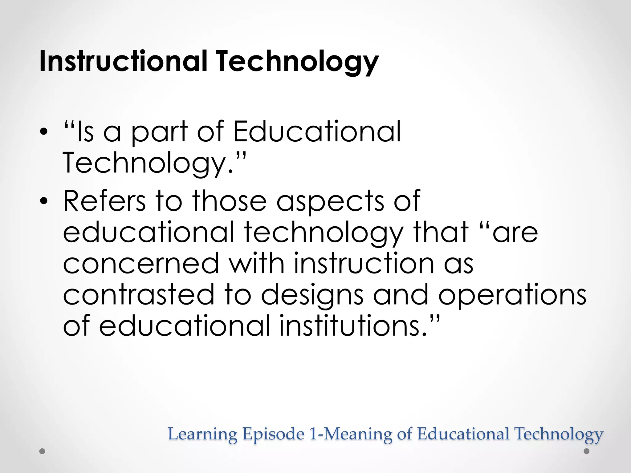 Instructional Technology 
• “Is a part of Educational 
Technology.” 
• Refers to those aspects of 
educational technology that “are 
concerned with instruction as 
contrasted to designs and operations 
of educational institutions.” 
Learning Episode 1-Meaning of Educational Technology 
 