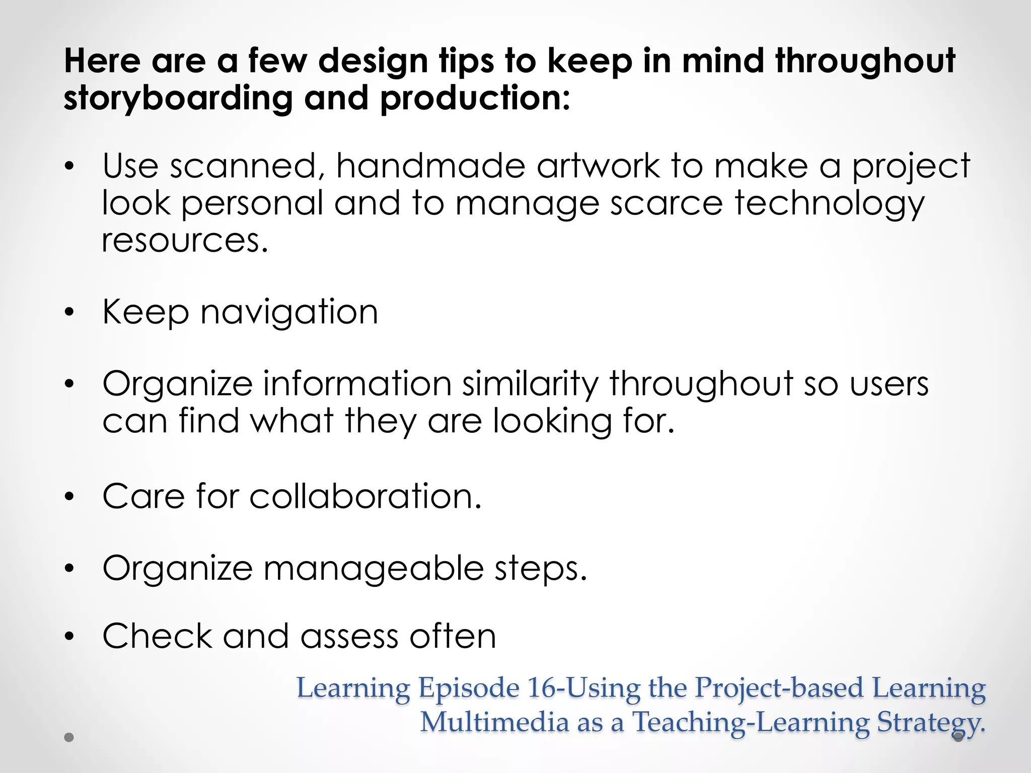 Here are a few design tips to keep in mind throughout 
storyboarding and production: 
• Use scanned, handmade artwork to make a project 
look personal and to manage scarce technology 
resources. 
• Keep navigation 
• Organize information similarity throughout so users 
can find what they are looking for. 
• Care for collaboration. 
• Organize manageable steps. 
• Check and assess often 
Learning Episode 16-Using the Project-based Learning 
Multimedia as a Teaching-Learning Strategy. 
 