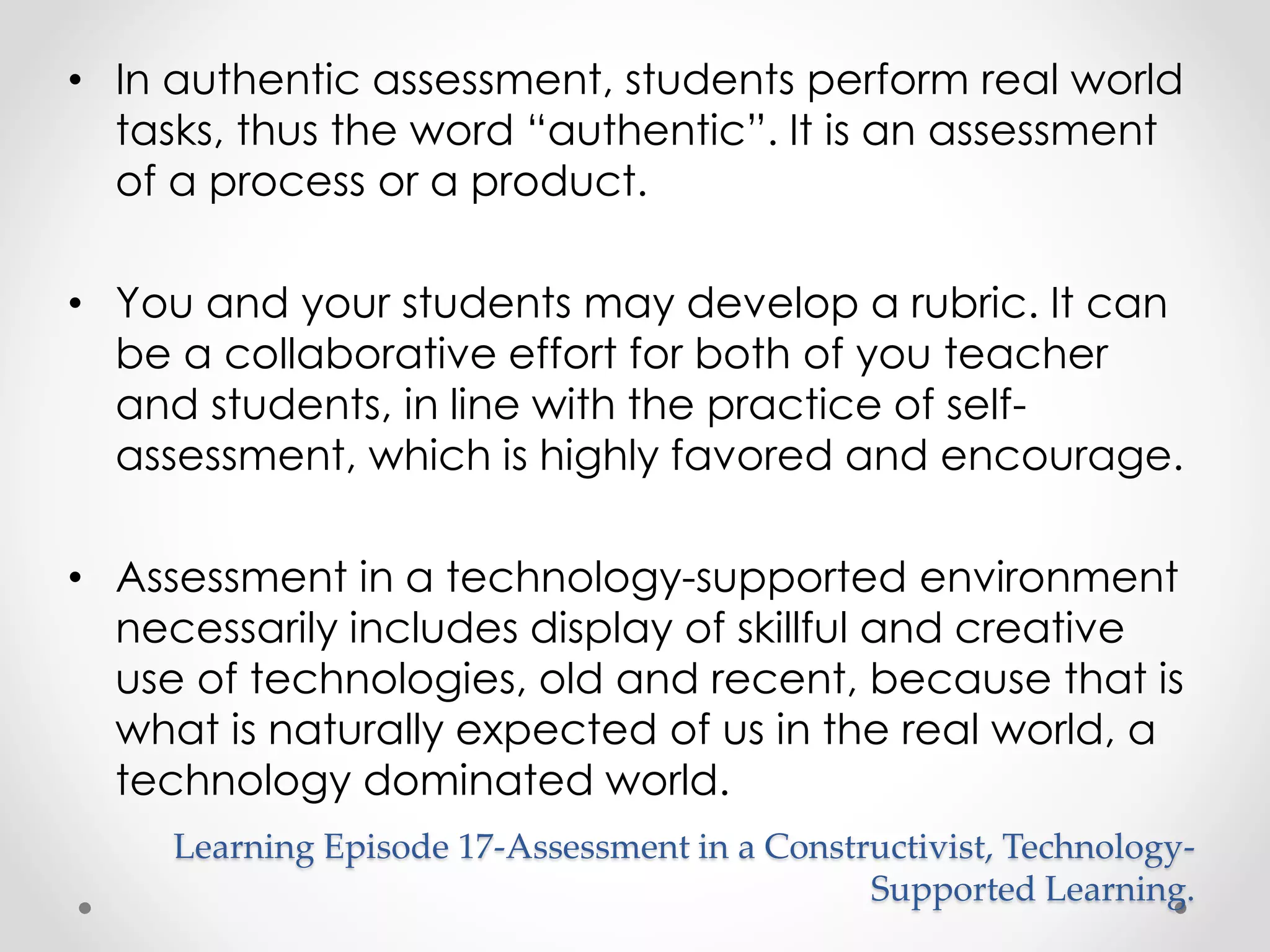 • In authentic assessment, students perform real world 
tasks, thus the word “authentic”. It is an assessment 
of a process or a product. 
• You and your students may develop a rubric. It can 
be a collaborative effort for both of you teacher 
and students, in line with the practice of self-assessment, 
which is highly favored and encourage. 
• Assessment in a technology-supported environment 
necessarily includes display of skillful and creative 
use of technologies, old and recent, because that is 
what is naturally expected of us in the real world, a 
technology dominated world. 
Learning Episode 17-Assessment in a Constructivist, Technology- 
Supported Learning. 
 
