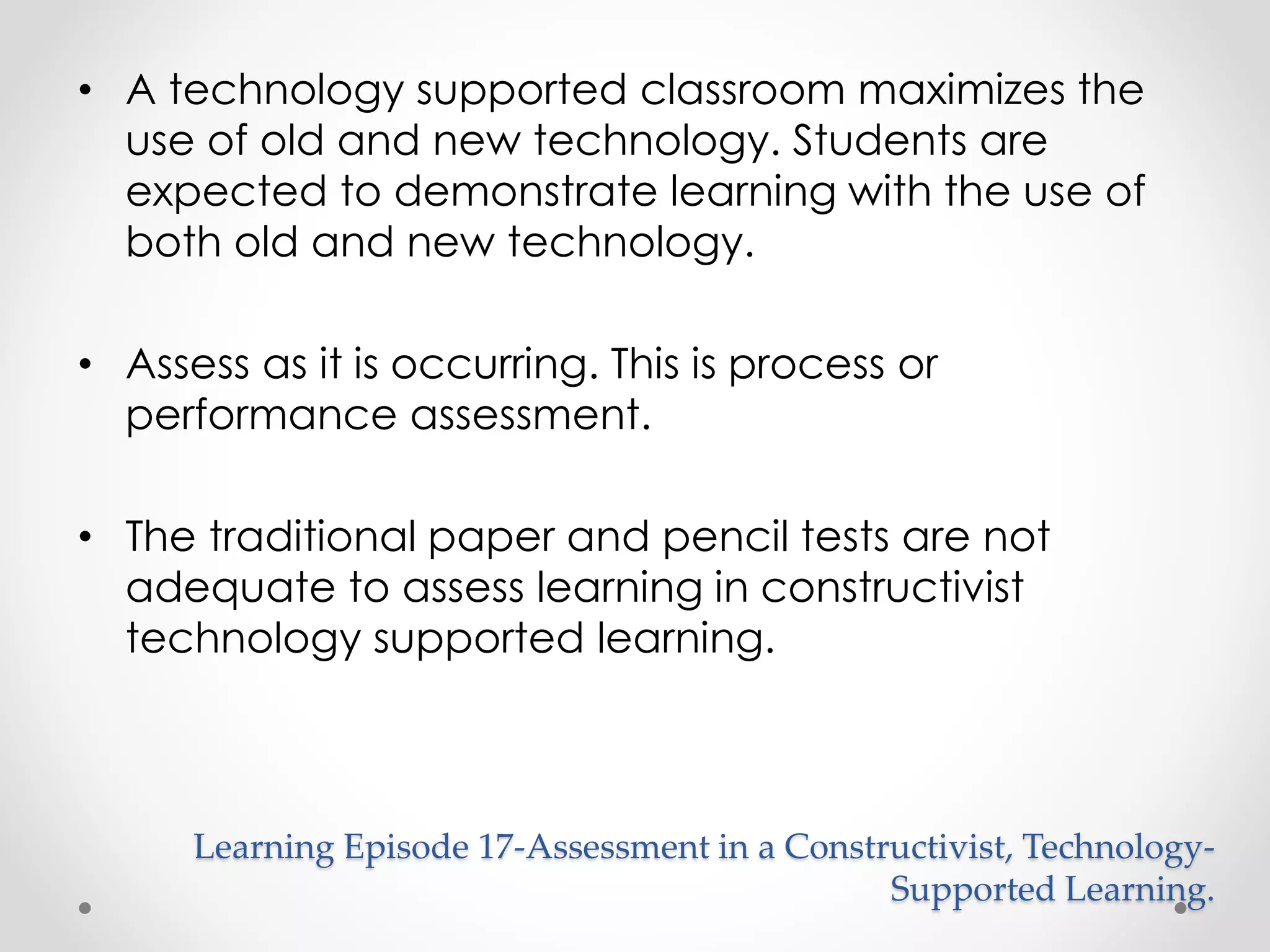 • A technology supported classroom maximizes the 
use of old and new technology. Students are 
expected to demonstrate learning with the use of 
both old and new technology. 
• Assess as it is occurring. This is process or 
performance assessment. 
• The traditional paper and pencil tests are not 
adequate to assess learning in constructivist 
technology supported learning. 
Learning Episode 17-Assessment in a Constructivist, Technology- 
Supported Learning. 
 