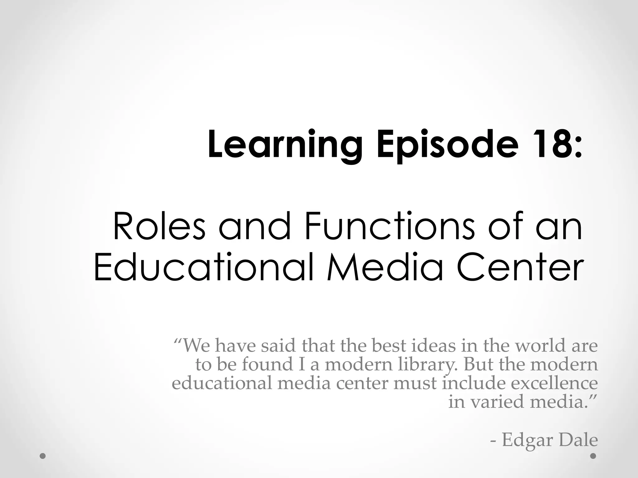 Learning Episode 18: 
Roles and Functions of an 
Educational Media Center 
“We have said that the best ideas in the world are 
to be found I a modern library. But the modern 
educational media center must include excellence 
in varied media.” 
- Edgar Dale 
 