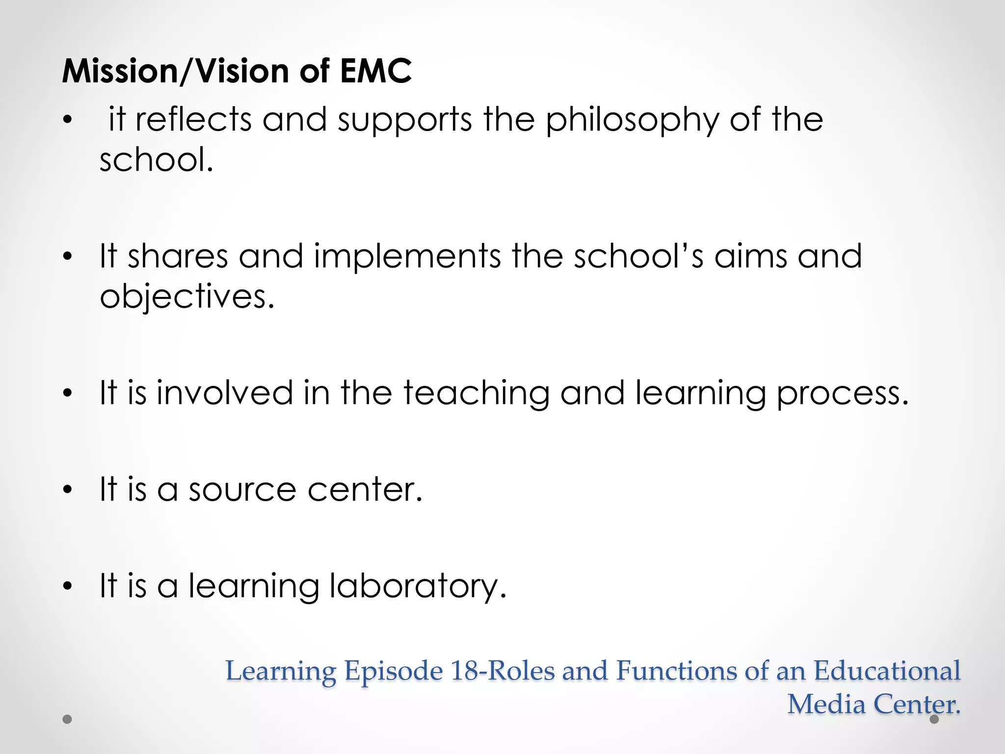 Mission/Vision of EMC 
• it reflects and supports the philosophy of the 
school. 
• It shares and implements the school’s aims and 
objectives. 
• It is involved in the teaching and learning process. 
• It is a source center. 
• It is a learning laboratory. 
Learning Episode 18-Roles and Functions of an Educational 
Media Center. 
 