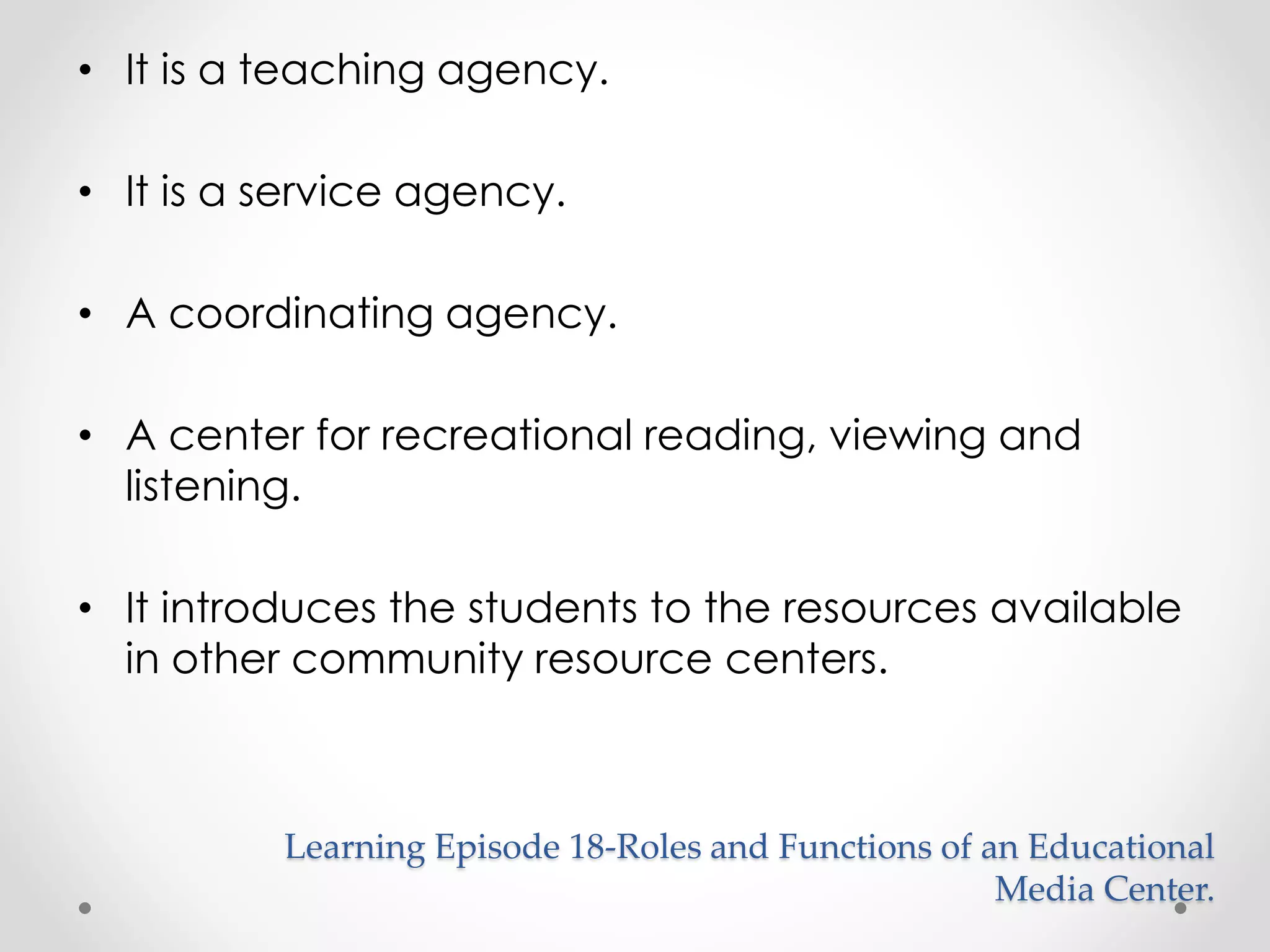 • It is a teaching agency. 
• It is a service agency. 
• A coordinating agency. 
• A center for recreational reading, viewing and 
listening. 
• It introduces the students to the resources available 
in other community resource centers. 
Learning Episode 18-Roles and Functions of an Educational 
Media Center. 
 