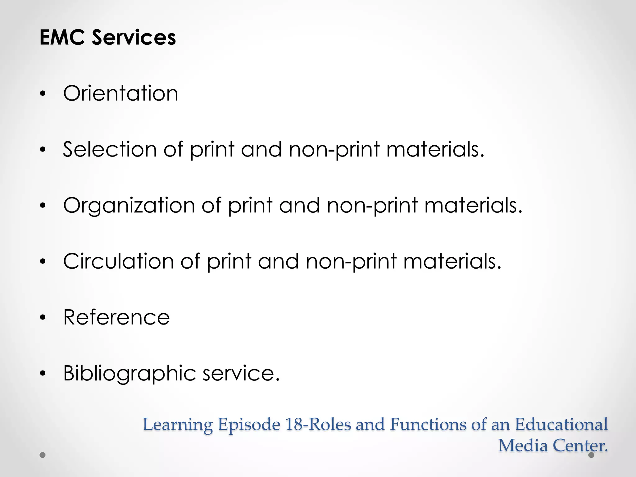 EMC Services 
• Orientation 
• Selection of print and non-print materials. 
• Organization of print and non-print materials. 
• Circulation of print and non-print materials. 
• Reference 
• Bibliographic service. 
Learning Episode 18-Roles and Functions of an Educational 
Media Center. 
 