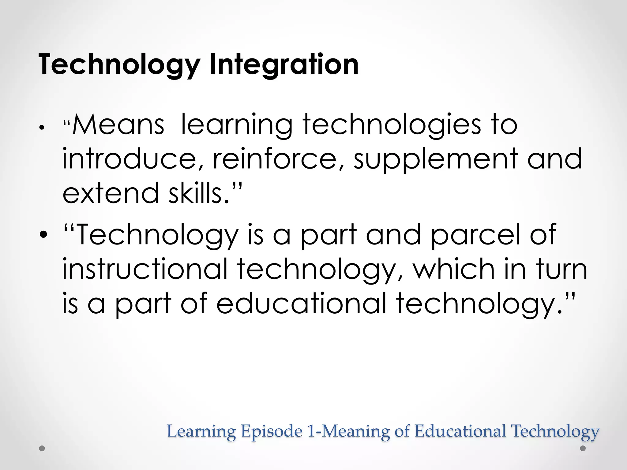 Technology Integration 
• “Means learning technologies to 
introduce, reinforce, supplement and 
extend skills.” 
• “Technology is a part and parcel of 
instructional technology, which in turn 
is a part of educational technology.” 
Learning Episode 1-Meaning of Educational Technology 
 