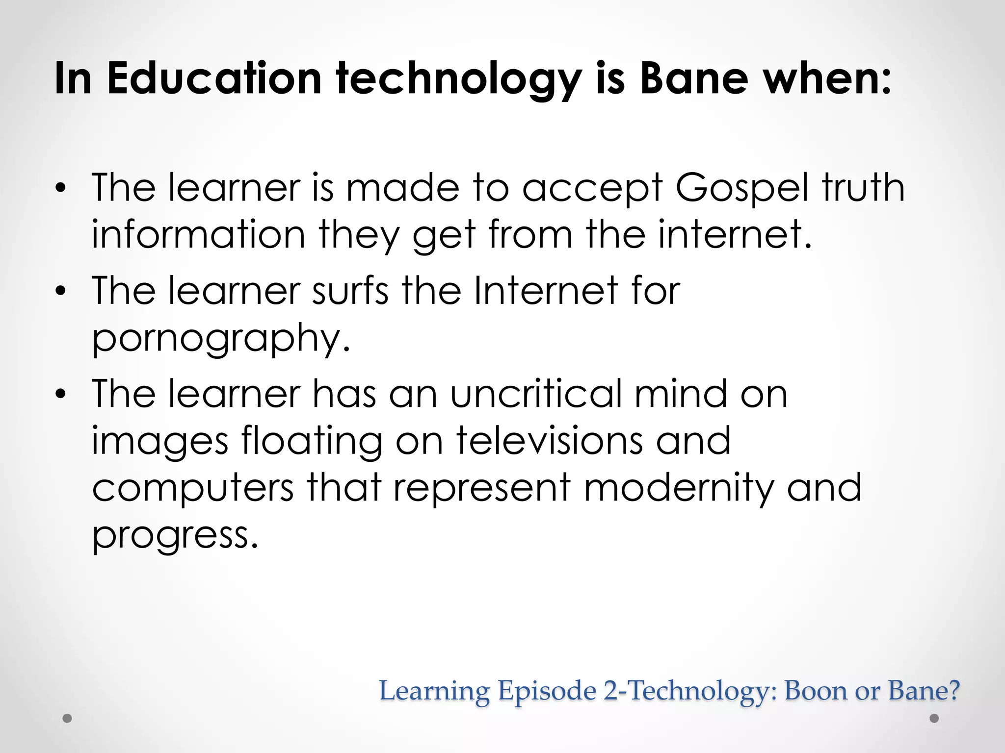 In Education technology is Bane when: 
• The learner is made to accept Gospel truth 
information they get from the internet. 
• The learner surfs the Internet for 
Learning Episode 2-Technology: Boon or Bane? 
pornography. 
• The learner has an uncritical mind on 
images floating on televisions and 
computers that represent modernity and 
progress. 
 