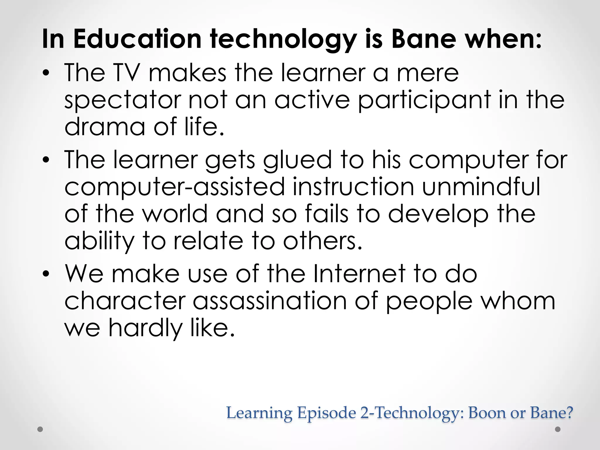 In Education technology is Bane when: 
• The TV makes the learner a mere 
spectator not an active participant in the 
drama of life. 
• The learner gets glued to his computer for 
computer-assisted instruction unmindful 
of the world and so fails to develop the 
ability to relate to others. 
• We make use of the Internet to do 
character assassination of people whom 
we hardly like. 
Learning Episode 2-Technology: Boon or Bane? 
 