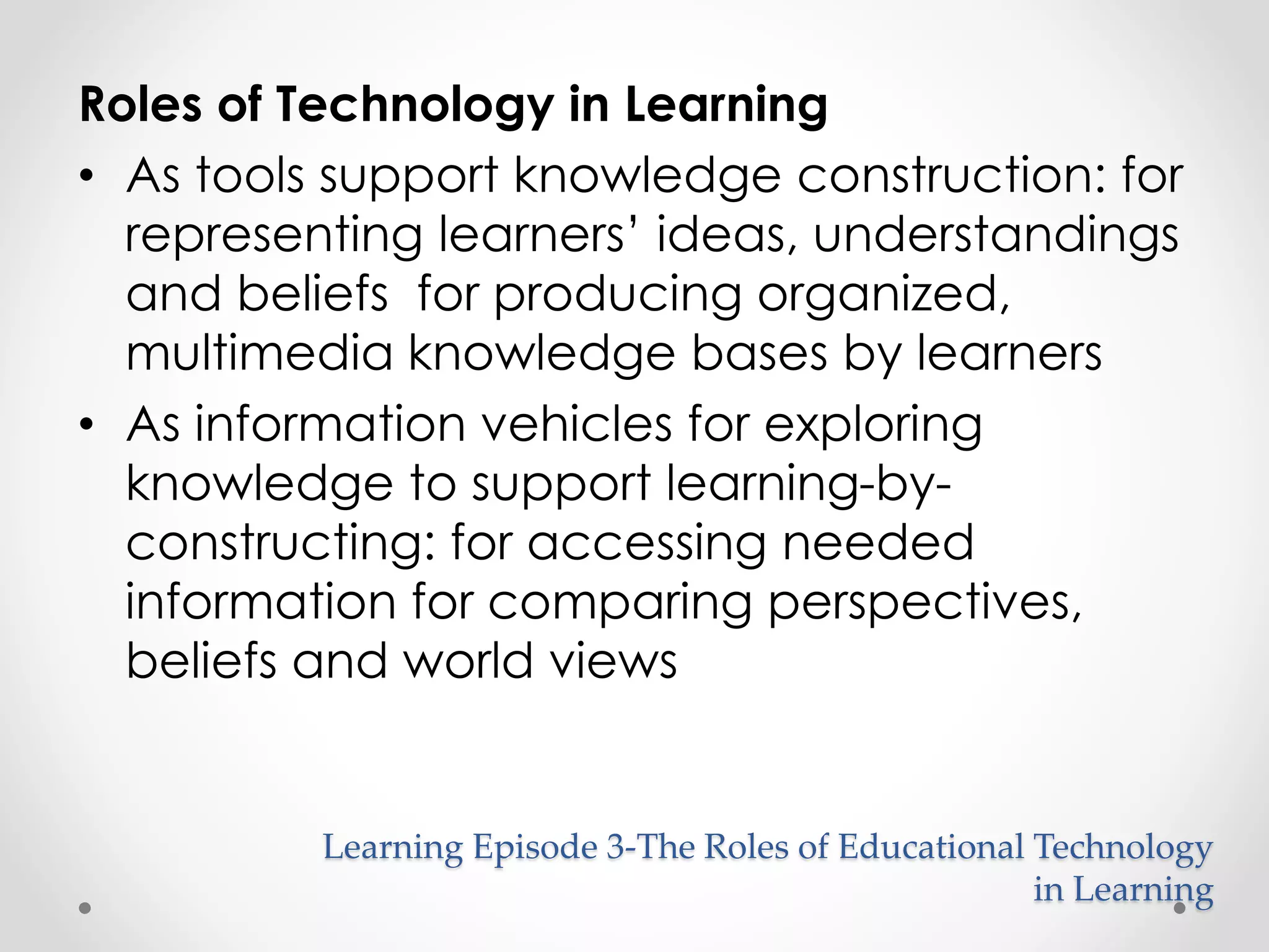 Roles of Technology in Learning 
• As tools support knowledge construction: for 
representing learners’ ideas, understandings 
and beliefs for producing organized, 
multimedia knowledge bases by learners 
Learning Episode 3-The Roles of Educational Technology 
in Learning 
• As information vehicles for exploring 
knowledge to support learning-by-constructing: 
for accessing needed 
information for comparing perspectives, 
beliefs and world views 
 