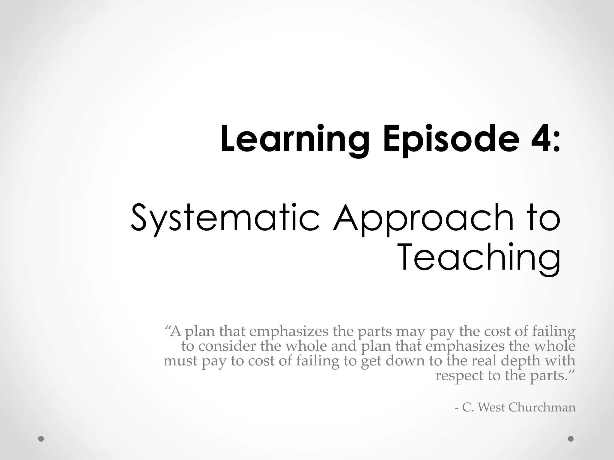 Learning Episode 4: 
Systematic Approach to 
Teaching 
“A plan that emphasizes the parts may pay the cost of failing 
to consider the whole and plan that emphasizes the whole 
must pay to cost of failing to get down to the real depth with 
respect to the parts.” 
- C. West Churchman 
 