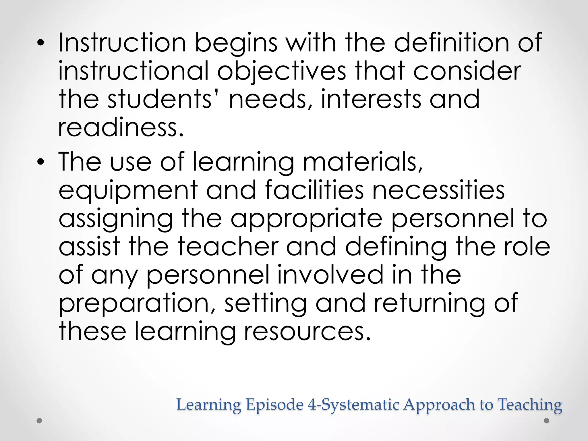 • Instruction begins with the definition of 
instructional objectives that consider 
the students’ needs, interests and 
readiness. 
• The use of learning materials, 
equipment and facilities necessities 
assigning the appropriate personnel to 
assist the teacher and defining the role 
of any personnel involved in the 
preparation, setting and returning of 
these learning resources. 
Learning Episode 4-Systematic Approach to Teaching 
 