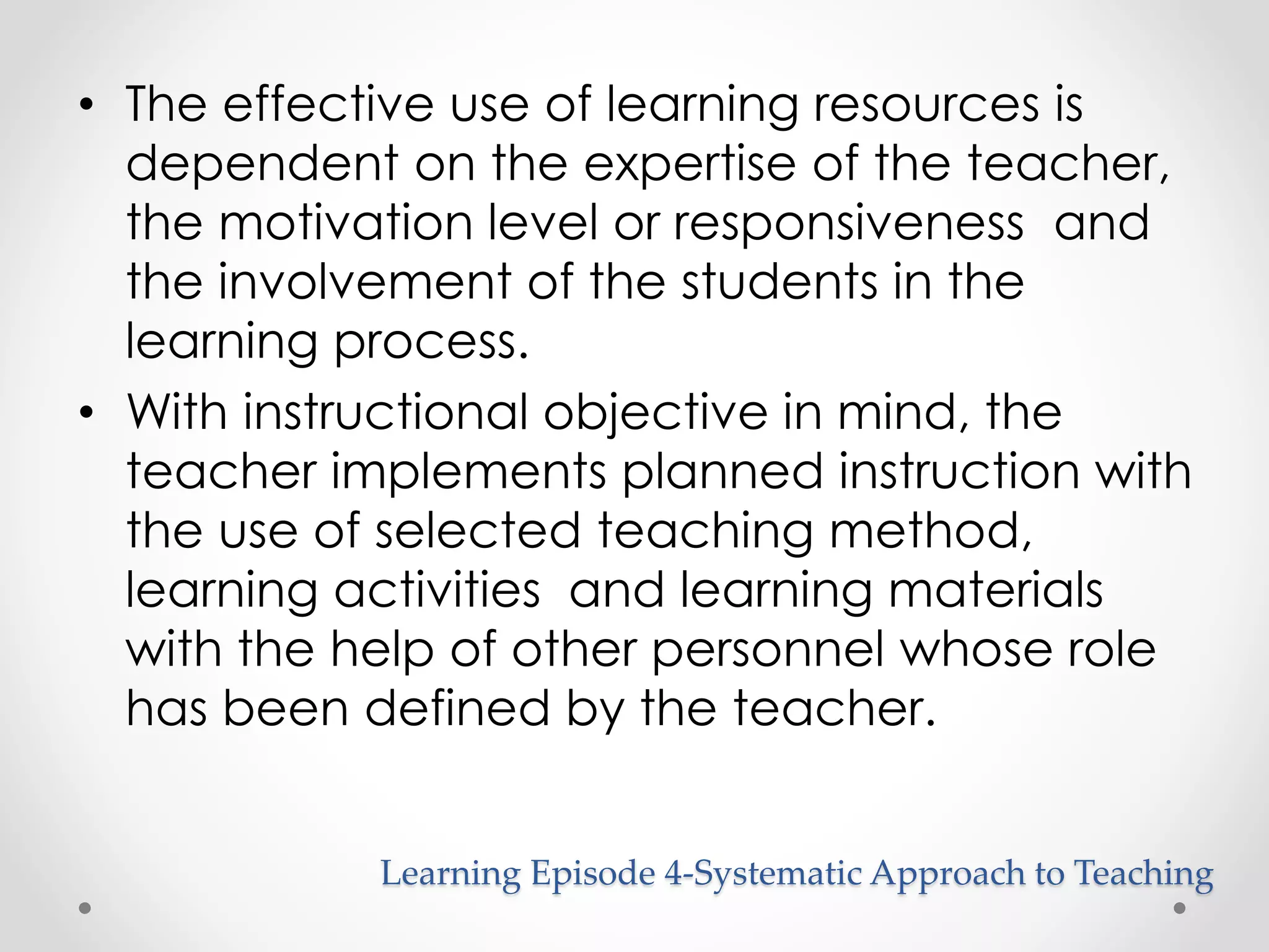 • The effective use of learning resources is 
dependent on the expertise of the teacher, 
the motivation level or responsiveness and 
the involvement of the students in the 
learning process. 
• With instructional objective in mind, the 
teacher implements planned instruction with 
the use of selected teaching method, 
learning activities and learning materials 
with the help of other personnel whose role 
has been defined by the teacher. 
Learning Episode 4-Systematic Approach to Teaching 
 