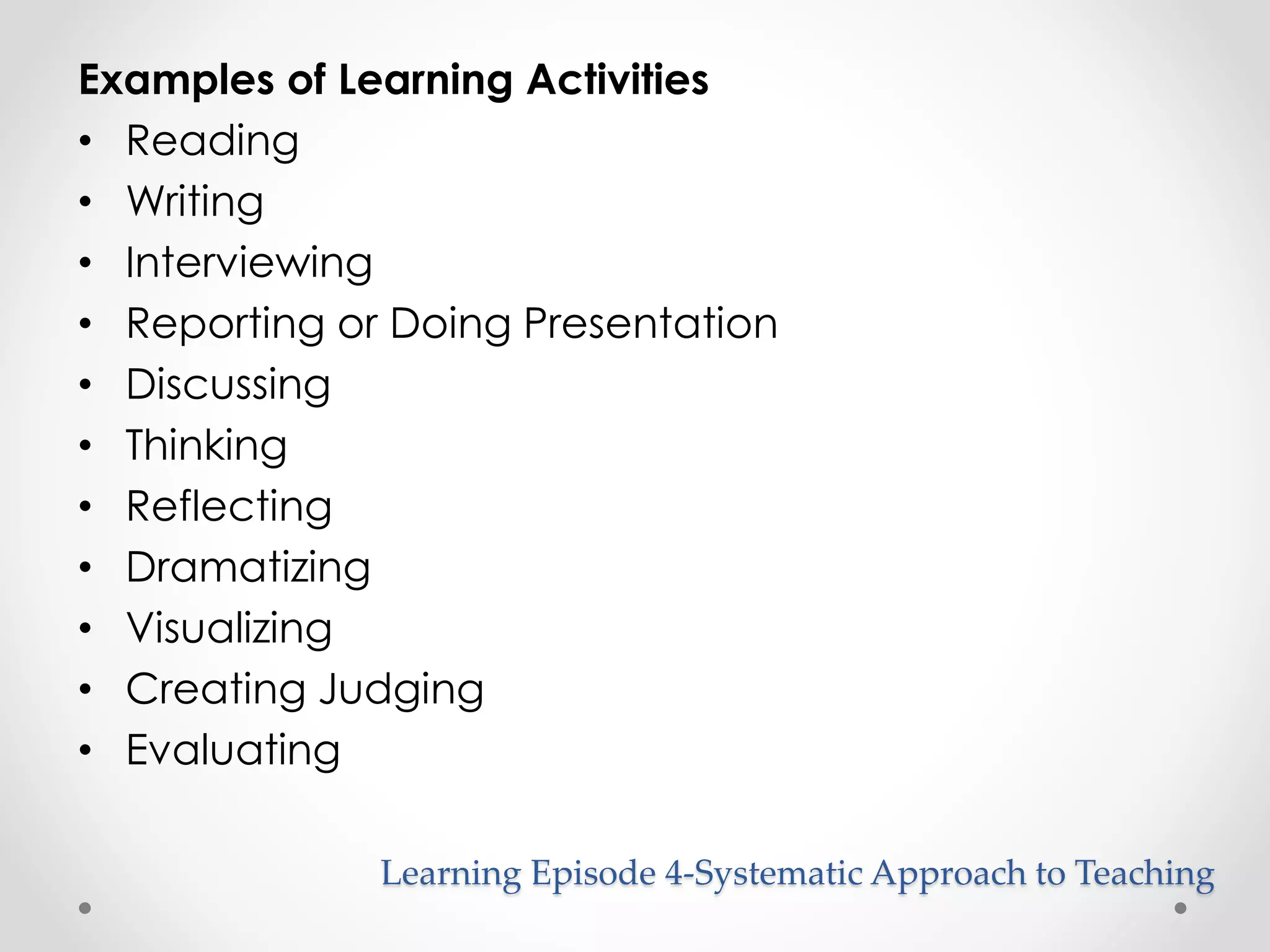Examples of Learning Activities 
• Reading 
• Writing 
• Interviewing 
• Reporting or Doing Presentation 
• Discussing 
• Thinking 
• Reflecting 
• Dramatizing 
• Visualizing 
• Creating Judging 
• Evaluating 
Learning Episode 4-Systematic Approach to Teaching 
 