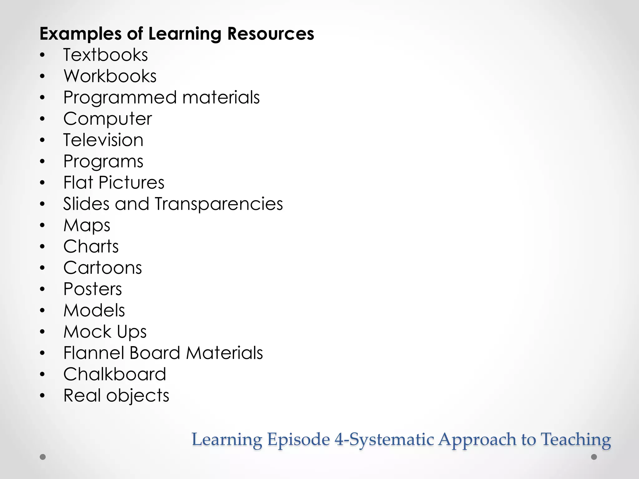 Examples of Learning Resources 
• Textbooks 
• Workbooks 
• Programmed materials 
• Computer 
• Television 
• Programs 
• Flat Pictures 
• Slides and Transparencies 
• Maps 
• Charts 
• Cartoons 
• Posters 
• Models 
• Mock Ups 
• Flannel Board Materials 
• Chalkboard 
• Real objects 
Learning Episode 4-Systematic Approach to Teaching 
 