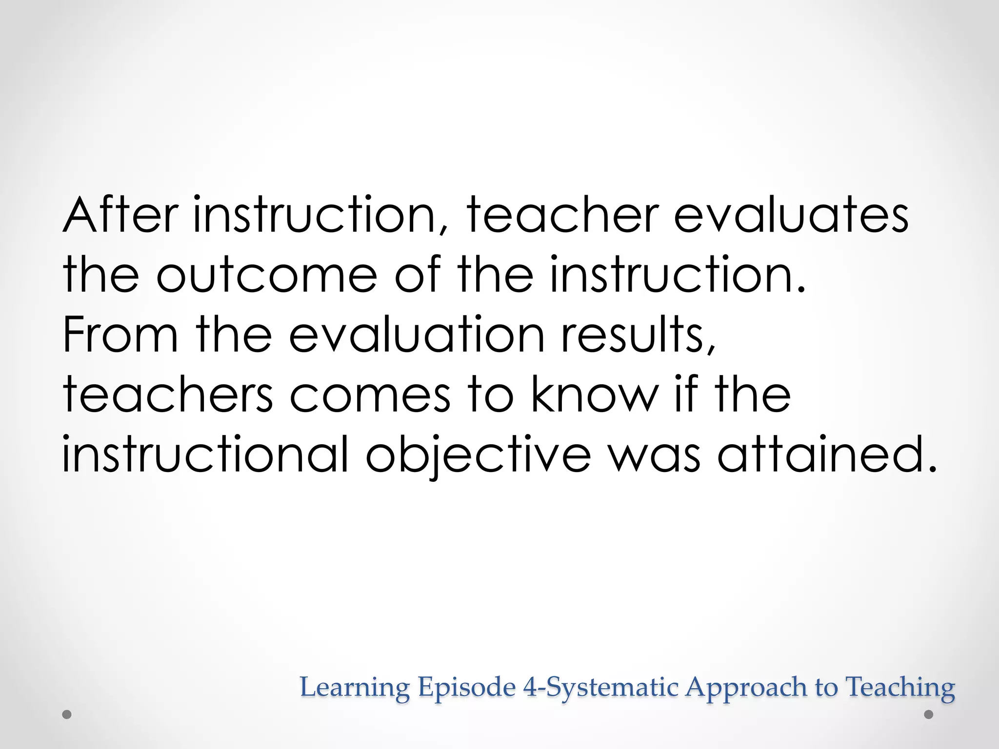 After instruction, teacher evaluates 
the outcome of the instruction. 
From the evaluation results, 
teachers comes to know if the 
instructional objective was attained. 
Learning Episode 4-Systematic Approach to Teaching 
 