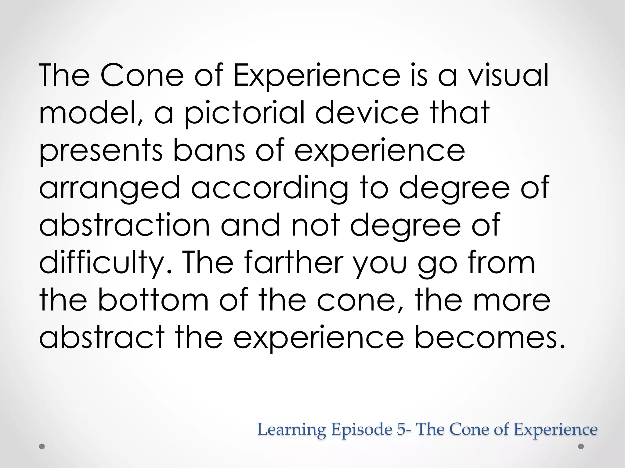 The Cone of Experience is a visual 
model, a pictorial device that 
presents bans of experience 
arranged according to degree of 
abstraction and not degree of 
difficulty. The farther you go from 
the bottom of the cone, the more 
abstract the experience becomes. 
Learning Episode 5- The Cone of Experience 
 