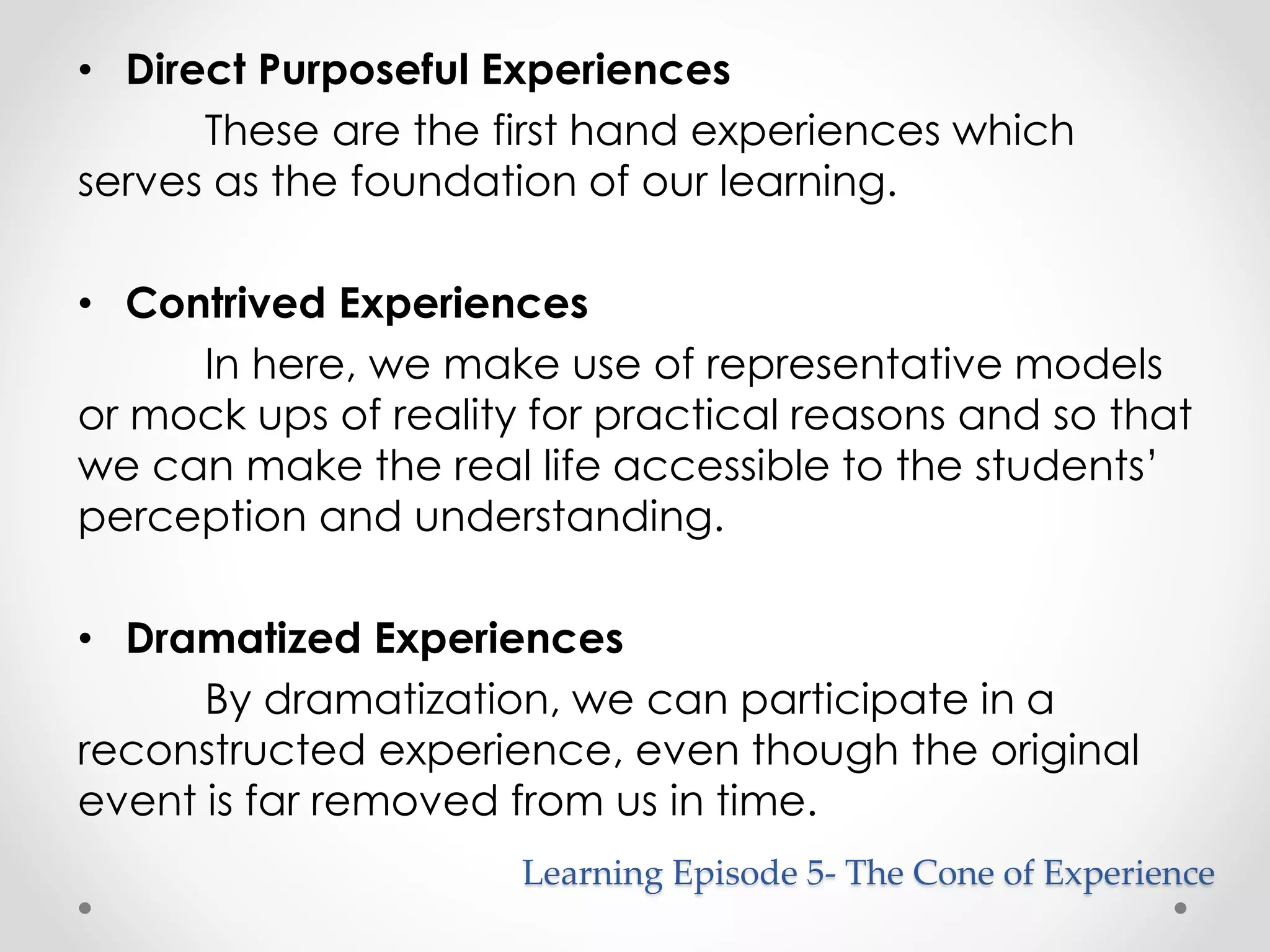 • Direct Purposeful Experiences 
These are the first hand experiences which 
serves as the foundation of our learning. 
• Contrived Experiences 
In here, we make use of representative models 
or mock ups of reality for practical reasons and so that 
we can make the real life accessible to the students’ 
perception and understanding. 
• Dramatized Experiences 
By dramatization, we can participate in a 
reconstructed experience, even though the original 
event is far removed from us in time. 
Learning Episode 5- The Cone of Experience 
 