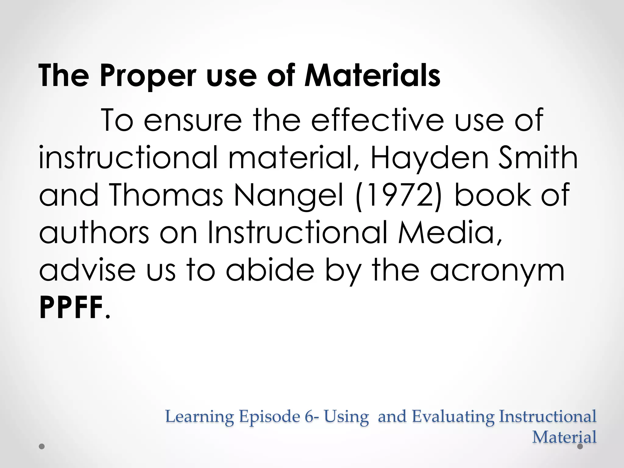 The Proper use of Materials 
To ensure the effective use of 
instructional material, Hayden Smith 
and Thomas Nangel (1972) book of 
authors on Instructional Media, 
advise us to abide by the acronym 
PPFF. 
Learning Episode 6- Using and Evaluating Instructional 
Material 
 