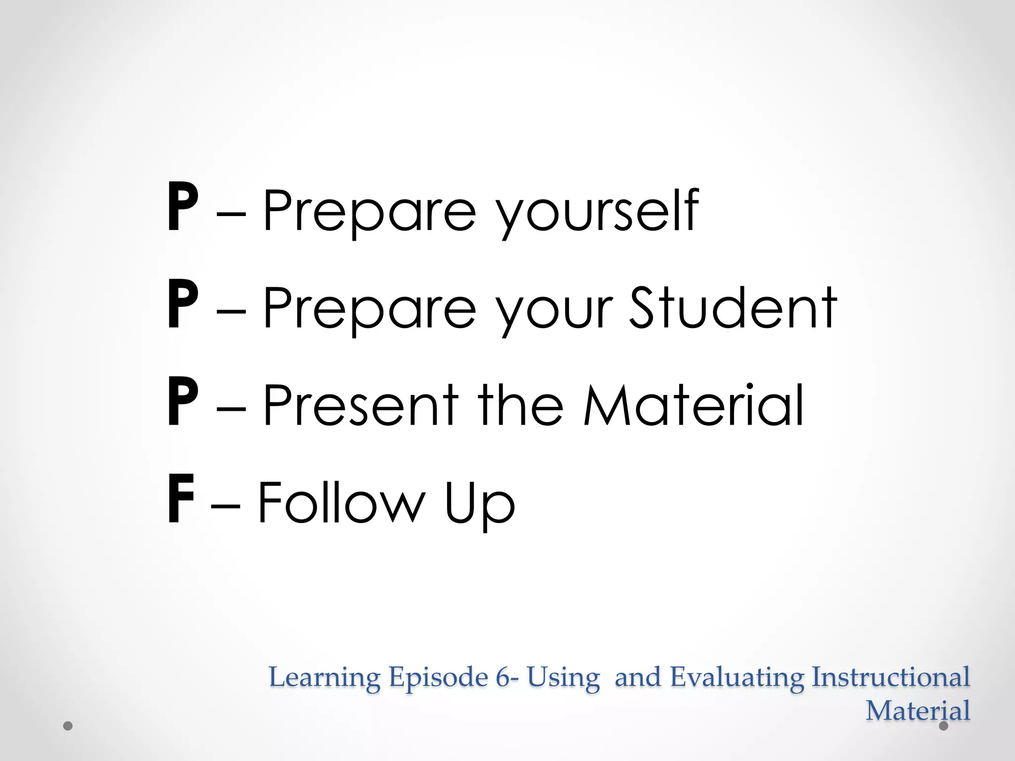 P – Prepare yourself 
P – Prepare your Student 
P – Present the Material 
F – Follow Up 
Learning Episode 6- Using and Evaluating Instructional 
Material 
 