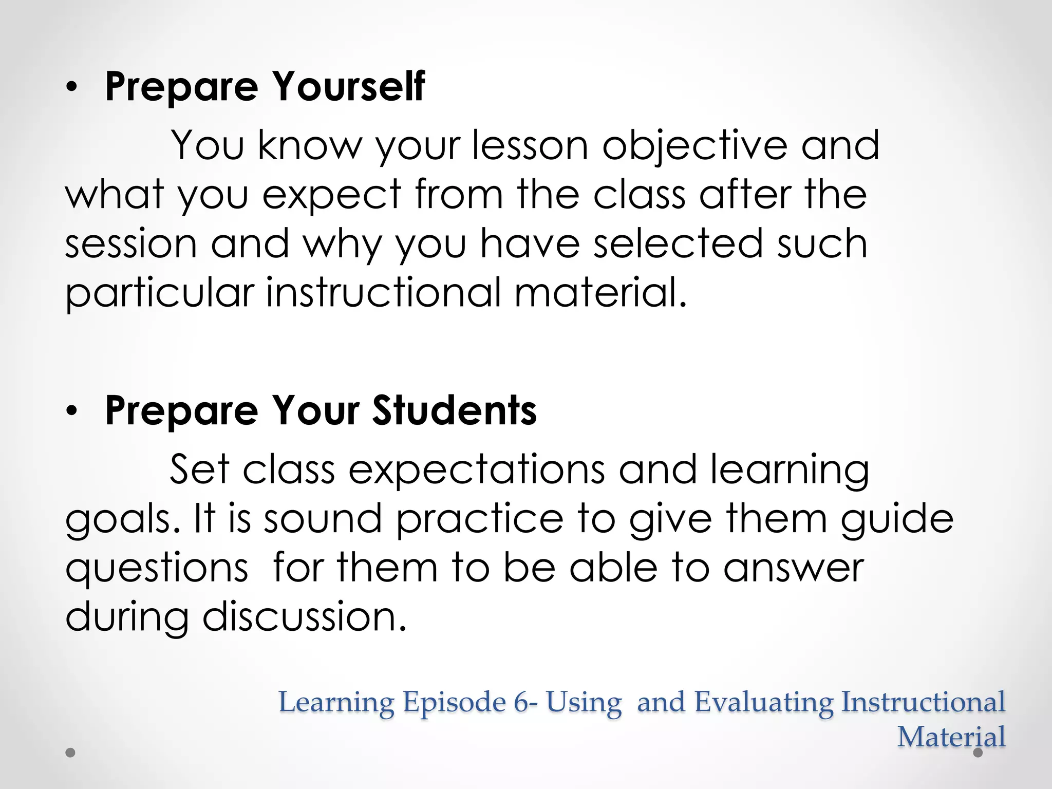 • Prepare Yourself 
You know your lesson objective and 
what you expect from the class after the 
session and why you have selected such 
particular instructional material. 
• Prepare Your Students 
Set class expectations and learning 
goals. It is sound practice to give them guide 
questions for them to be able to answer 
during discussion. 
Learning Episode 6- Using and Evaluating Instructional 
Material 
 