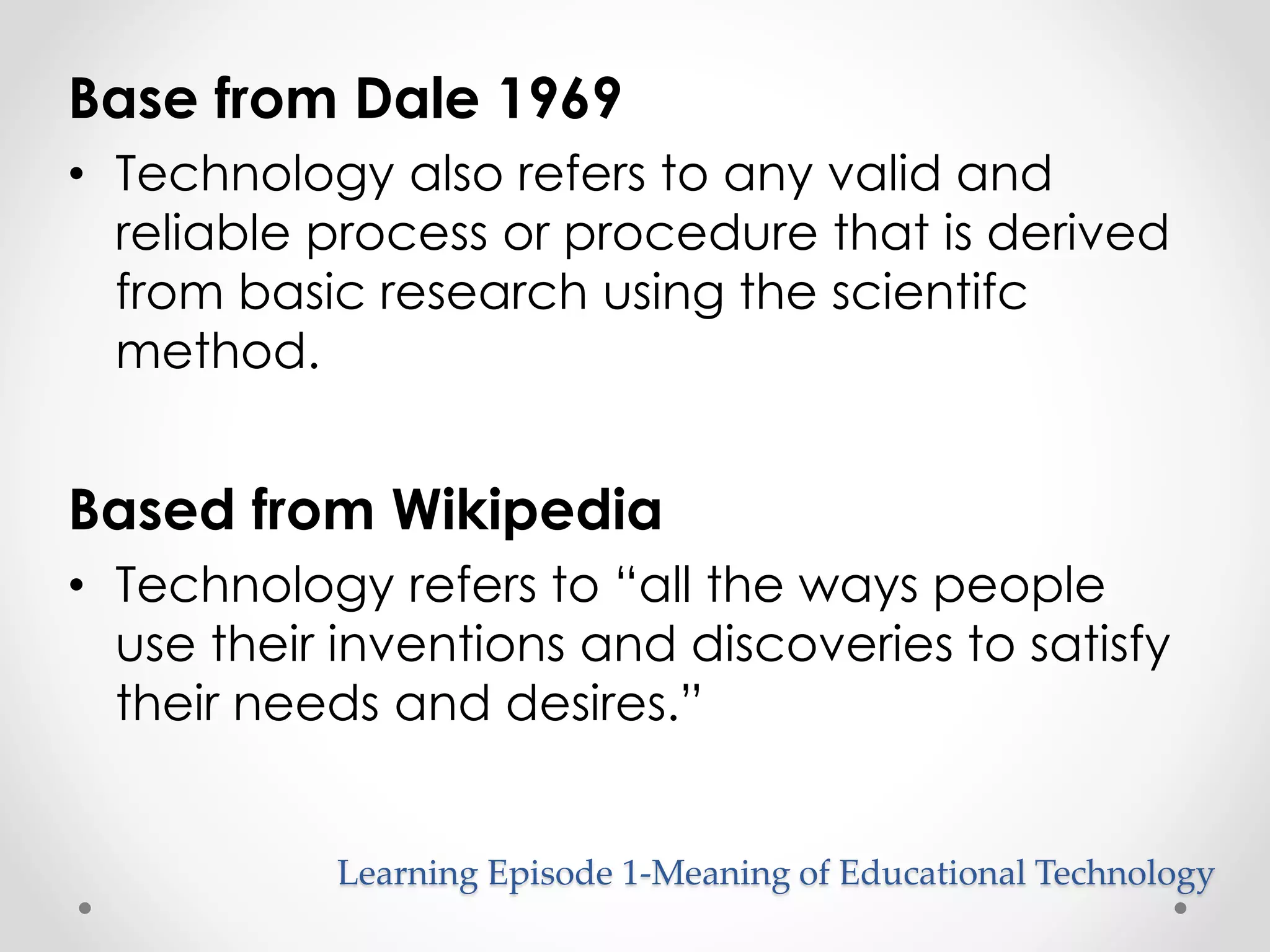 Base from Dale 1969 
• Technology also refers to any valid and 
reliable process or procedure that is derived 
from basic research using the scientifc 
method. 
Based from Wikipedia 
• Technology refers to “all the ways people 
use their inventions and discoveries to satisfy 
their needs and desires.” 
Learning Episode 1-Meaning of Educational Technology 
 
