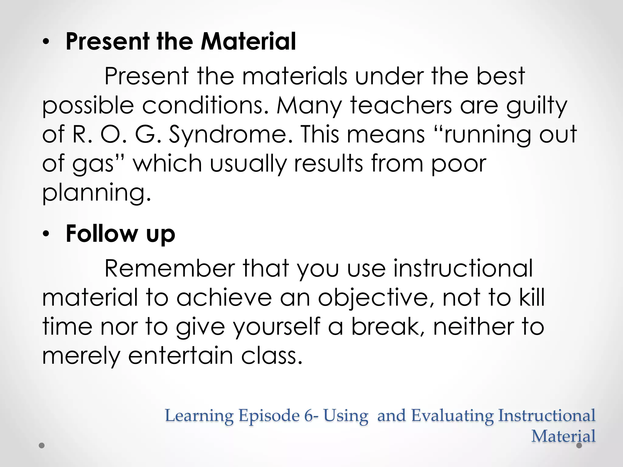 • Present the Material 
Present the materials under the best 
possible conditions. Many teachers are guilty 
of R. O. G. Syndrome. This means “running out 
of gas” which usually results from poor 
planning. 
• Follow up 
Remember that you use instructional 
material to achieve an objective, not to kill 
time nor to give yourself a break, neither to 
merely entertain class. 
Learning Episode 6- Using and Evaluating Instructional 
Material 
 