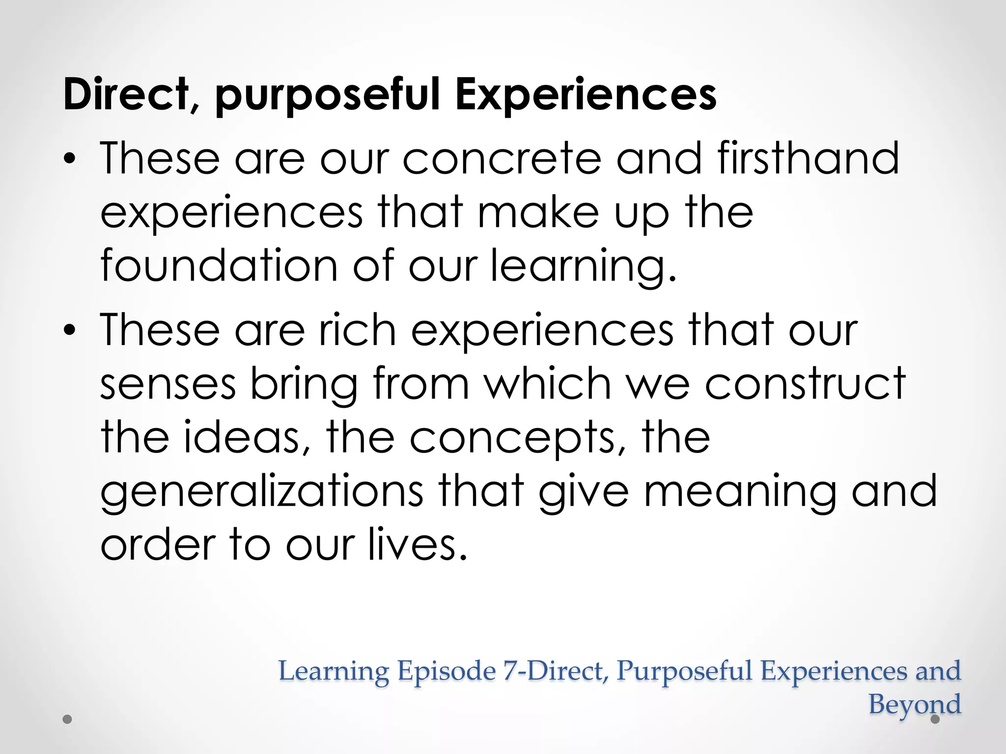 Direct, purposeful Experiences 
• These are our concrete and firsthand 
experiences that make up the 
foundation of our learning. 
• These are rich experiences that our 
senses bring from which we construct 
the ideas, the concepts, the 
generalizations that give meaning and 
order to our lives. 
Learning Episode 7-Direct, Purposeful Experiences and 
Beyond 
 