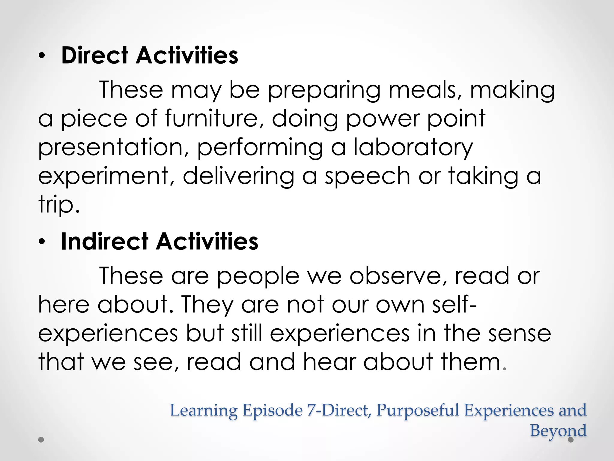 Learning Episode 7-Direct, Purposeful Experiences and 
Beyond 
• Direct Activities 
These may be preparing meals, making 
a piece of furniture, doing power point 
presentation, performing a laboratory 
experiment, delivering a speech or taking a 
trip. 
• Indirect Activities 
These are people we observe, read or 
here about. They are not our own self-experiences 
but still experiences in the sense 
that we see, read and hear about them. 
 
