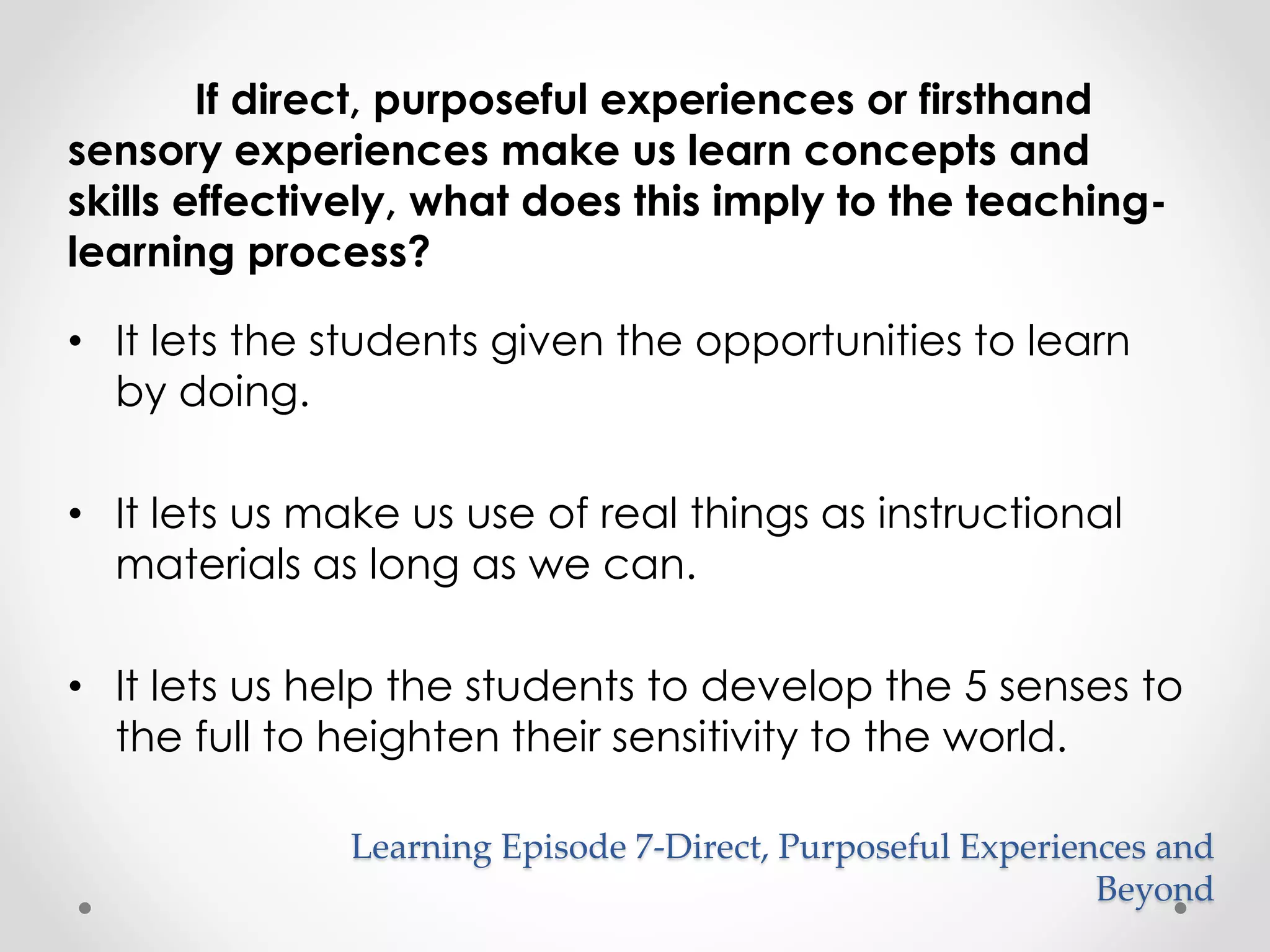 If direct, purposeful experiences or firsthand 
sensory experiences make us learn concepts and 
skills effectively, what does this imply to the teaching-learning 
process? 
• It lets the students given the opportunities to learn 
by doing. 
• It lets us make us use of real things as instructional 
materials as long as we can. 
• It lets us help the students to develop the 5 senses to 
the full to heighten their sensitivity to the world. 
Learning Episode 7-Direct, Purposeful Experiences and 
Beyond 
 
