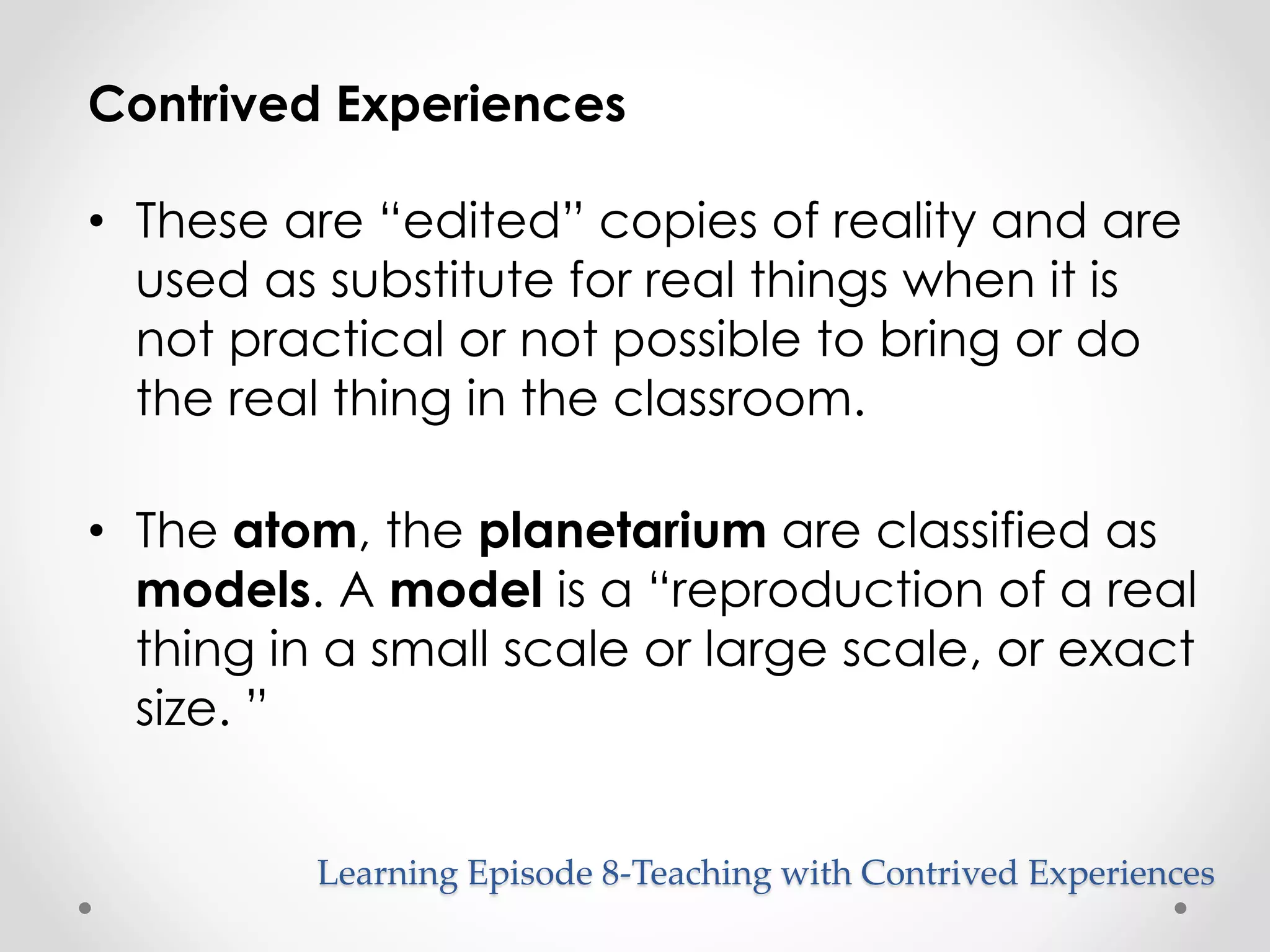 Contrived Experiences 
• These are “edited” copies of reality and are 
used as substitute for real things when it is 
not practical or not possible to bring or do 
the real thing in the classroom. 
• The atom, the planetarium are classified as 
models. A model is a “reproduction of a real 
thing in a small scale or large scale, or exact 
size. ” 
Learning Episode 8-Teaching with Contrived Experiences 
 
