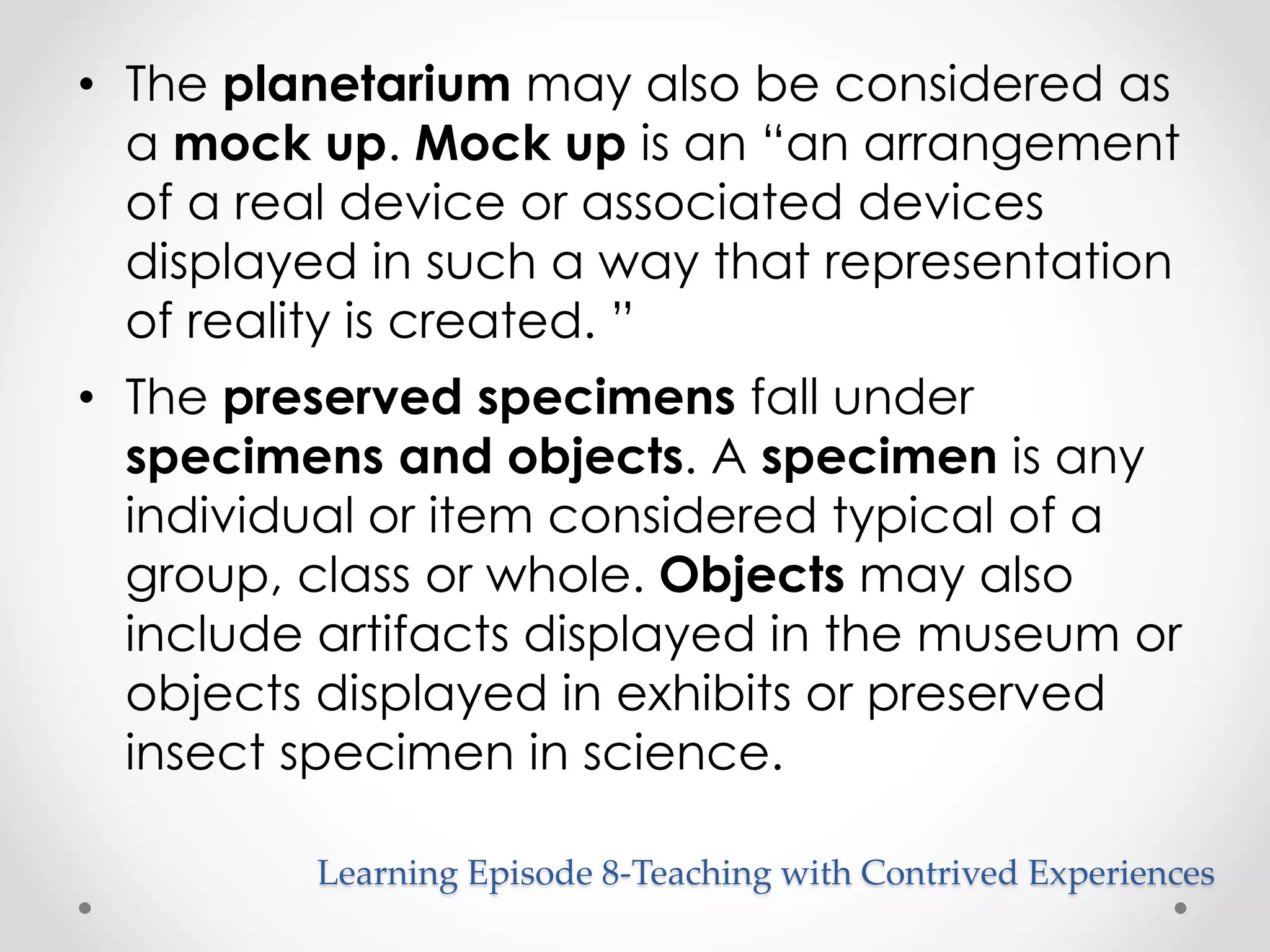 • The planetarium may also be considered as 
a mock up. Mock up is an “an arrangement 
of a real device or associated devices 
displayed in such a way that representation 
of reality is created. ” 
• The preserved specimens fall under 
specimens and objects. A specimen is any 
individual or item considered typical of a 
group, class or whole. Objects may also 
include artifacts displayed in the museum or 
objects displayed in exhibits or preserved 
insect specimen in science. 
Learning Episode 8-Teaching with Contrived Experiences 
 