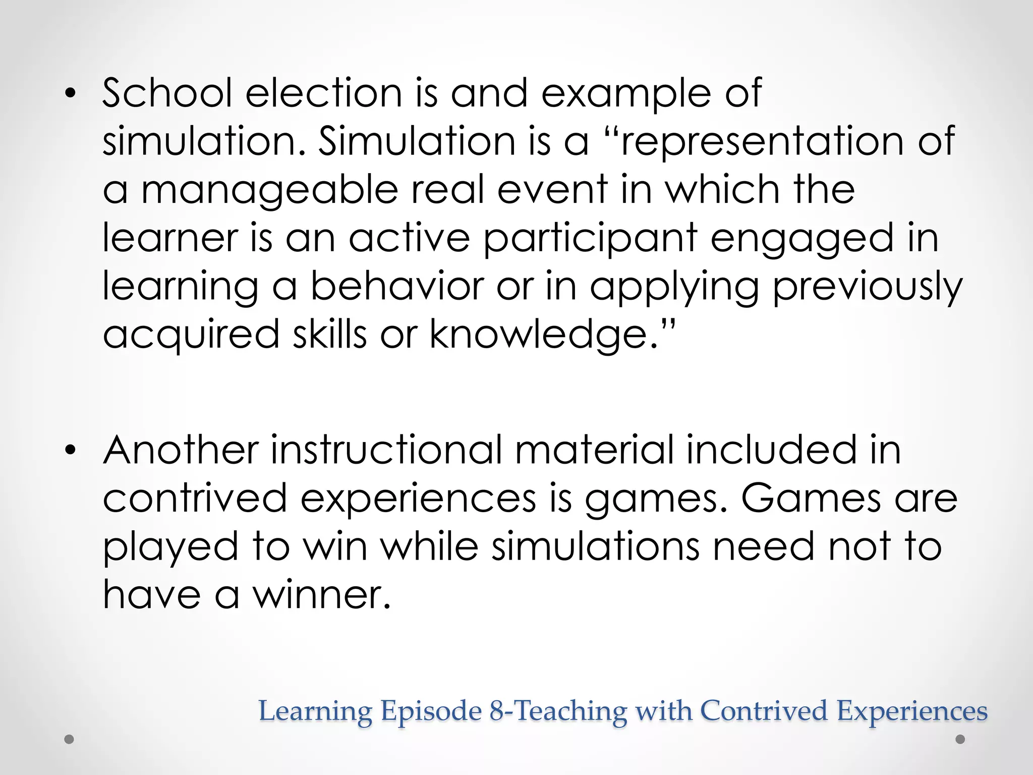 • School election is and example of 
simulation. Simulation is a “representation of 
a manageable real event in which the 
learner is an active participant engaged in 
learning a behavior or in applying previously 
acquired skills or knowledge.” 
• Another instructional material included in 
contrived experiences is games. Games are 
played to win while simulations need not to 
have a winner. 
Learning Episode 8-Teaching with Contrived Experiences 
 