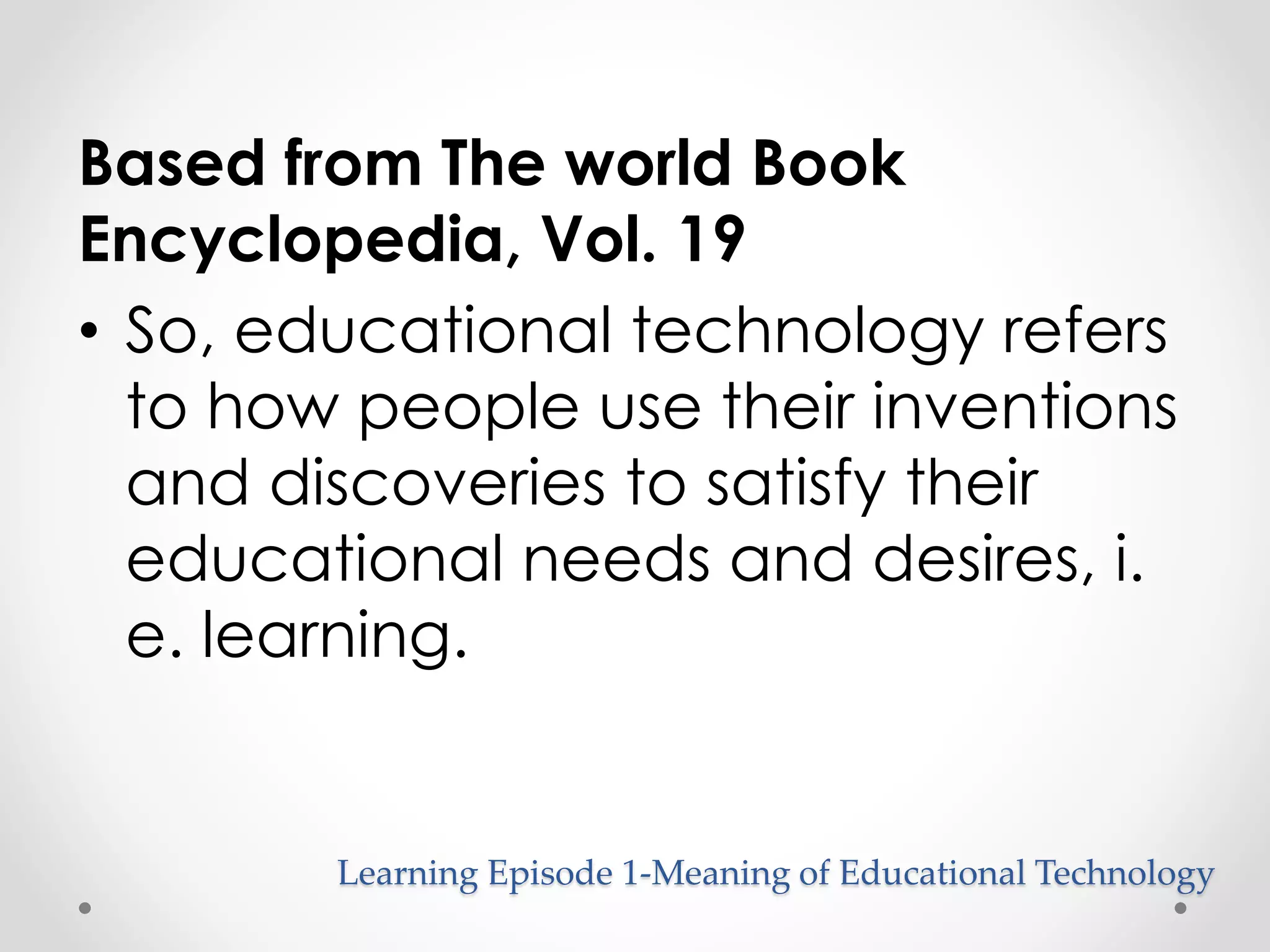 Based from The world Book 
Encyclopedia, Vol. 19 
• So, educational technology refers 
to how people use their inventions 
and discoveries to satisfy their 
educational needs and desires, i. 
e. learning. 
Learning Episode 1-Meaning of Educational Technology 
 