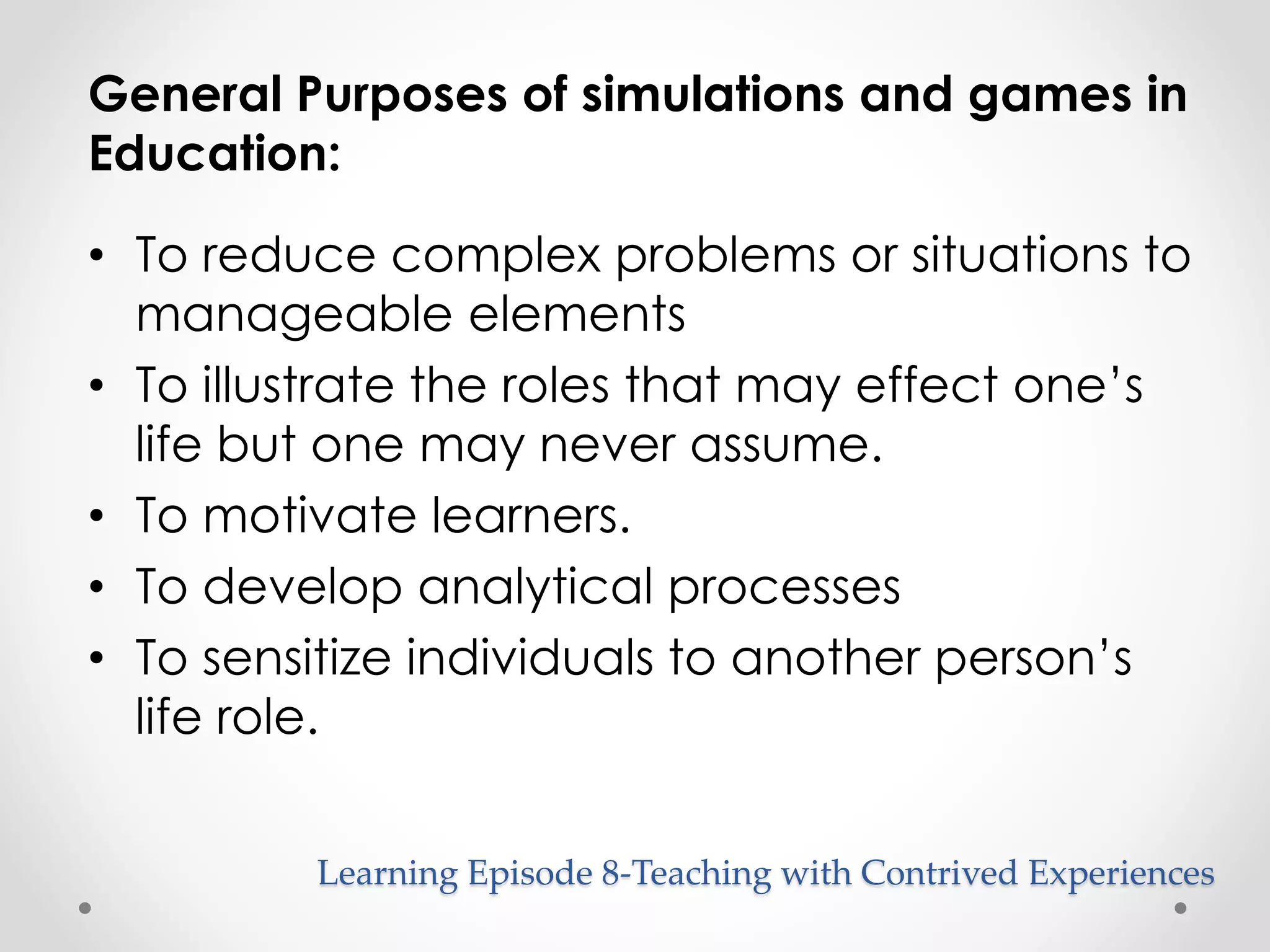 General Purposes of simulations and games in 
Education: 
• To reduce complex problems or situations to 
manageable elements 
• To illustrate the roles that may effect one’s 
life but one may never assume. 
• To motivate learners. 
• To develop analytical processes 
• To sensitize individuals to another person’s 
life role. 
Learning Episode 8-Teaching with Contrived Experiences 
 