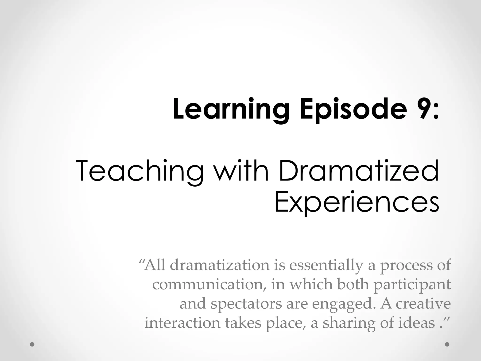 Learning Episode 9: 
Teaching with Dramatized 
Experiences 
“All dramatization is essentially a process of 
communication, in which both participant 
and spectators are engaged. A creative 
interaction takes place, a sharing of ideas .” 
 