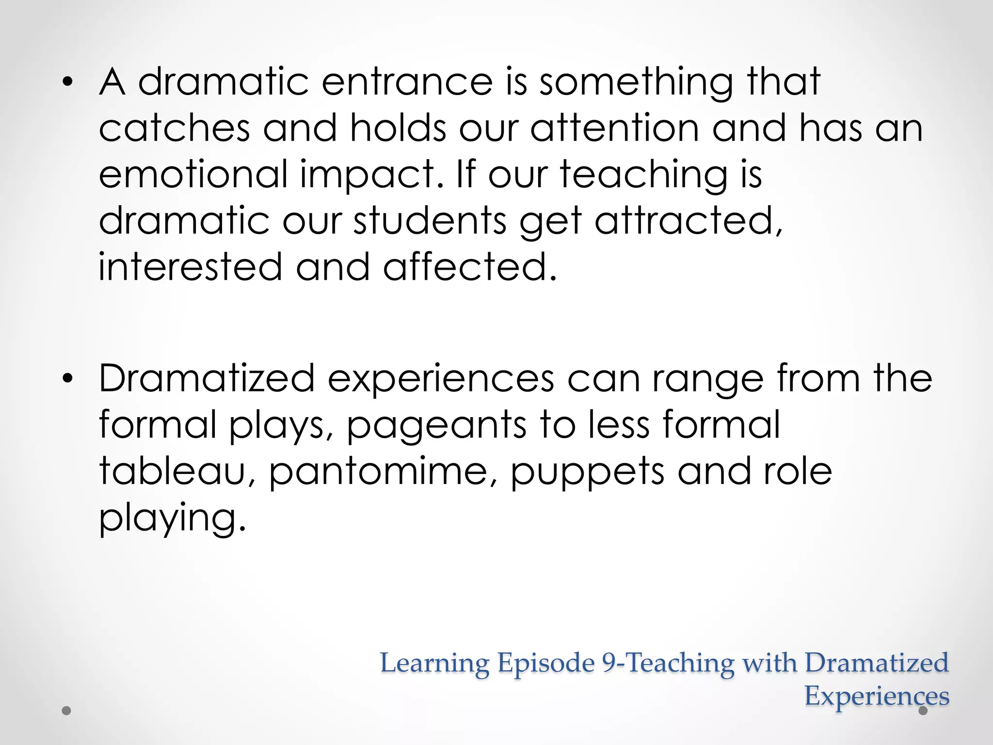 • A dramatic entrance is something that 
catches and holds our attention and has an 
emotional impact. If our teaching is 
dramatic our students get attracted, 
interested and affected. 
• Dramatized experiences can range from the 
formal plays, pageants to less formal 
tableau, pantomime, puppets and role 
playing. 
Learning Episode 9-Teaching with Dramatized 
Experiences 
 