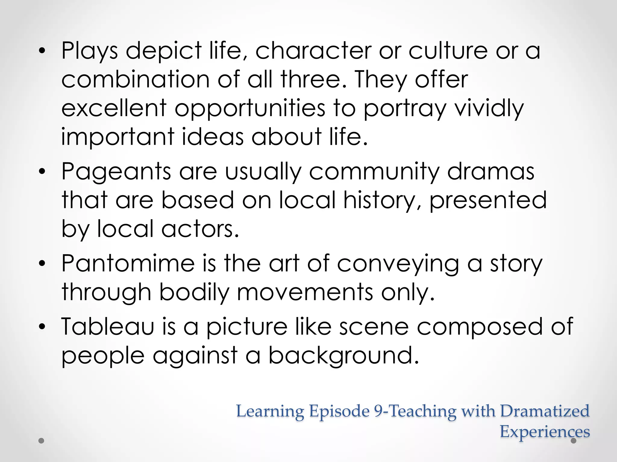 • Plays depict life, character or culture or a 
combination of all three. They offer 
excellent opportunities to portray vividly 
important ideas about life. 
• Pageants are usually community dramas 
that are based on local history, presented 
by local actors. 
• Pantomime is the art of conveying a story 
through bodily movements only. 
• Tableau is a picture like scene composed of 
people against a background. 
Learning Episode 9-Teaching with Dramatized 
Experiences 
 