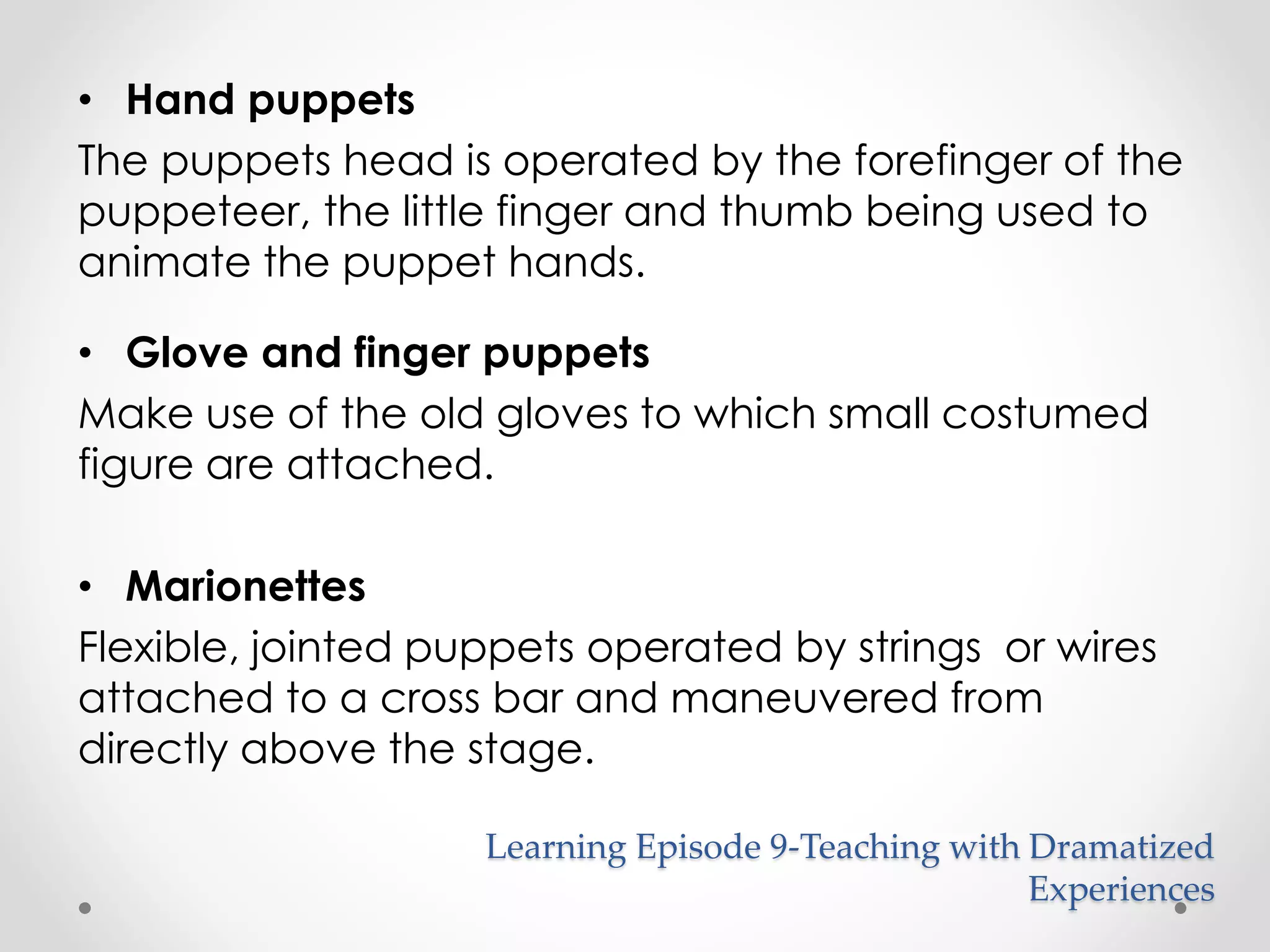 • Hand puppets 
The puppets head is operated by the forefinger of the 
puppeteer, the little finger and thumb being used to 
animate the puppet hands. 
• Glove and finger puppets 
Make use of the old gloves to which small costumed 
figure are attached. 
• Marionettes 
Flexible, jointed puppets operated by strings or wires 
attached to a cross bar and maneuvered from 
directly above the stage. 
Learning Episode 9-Teaching with Dramatized 
Experiences 
 